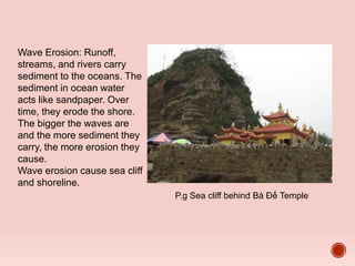 P.g Sea cliff behind Bà Đế Temple
Wave Erosion: Runoff,
streams, and rivers carry
sediment to the oceans. The
sediment in ocean water
acts like sandpaper. Over
time, they erode the shore.
The bigger the waves are
and the more sediment they
carry, the more erosion they
cause.
Wave erosion cause sea cliff
and shoreline.
 