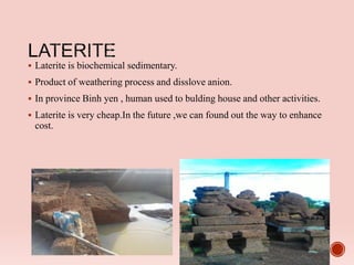  Laterite is biochemical sedimentary.
 Product of weathering process and disslove anion.
 In province Binh yen , human used to bulding house and other activities.
 Laterite is very cheap.In the future ,we can found out the way to enhance
cost.
 