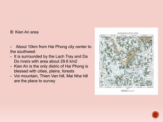 B: Kien An area
- About 10km from Hai Phong city center to
the southwest
- It is surrounded by the Lach Tray and Da
Do rivers with area about 29.6 km2
- Kien An is the only distric of Hai Phong is
blessed with cities, plains, forests
- Voi mountain, Thien Van hill, Mai Nha hill
are the place to survey
 