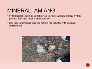  hydrothermal circuit go up following fractures.Amiang formed by this
process. It is very reliable and undistroy.
 It is very virulent and used the most in the industry with chemical
composition.
 