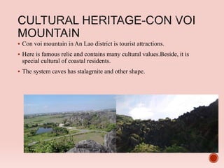  Con voi mountain in An Lao district is tourist attractions.
 Here is famous relic and contains many cultural values.Beside, it is
special cultural of coastal residents.
 The system caves has stalagmite and other shape.
 