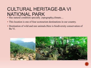  Has natural condition specially ,topography,climate....
 This location is one of four ecotourism destinations in our country.
 Destination of wild and rare animals.Here is biodiversity conservation of
Ba Vi.
 