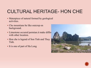  Materpiece of natural formed by geological
activities.
 Che mountians be like outcrop on
background.
 Limestone occured permian.it make different
with other location.
 Hon che is legend of Son Tinh and Thuy
Tinh.
 It is one of part of Ha Long
 