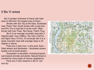 II Ba Vi areas
Ba Vi located northwest of Hanoi with total
area of 428 km2- the largest area of Hanoi
Border with Son Tay at the East, Southeast
near Thach That, South border with Luong Son
and Phu Tho is near Ba Vi at the north, West
border with Lam Thao, Tam Nong, Thanh Thuy.
Ba Vi is an average mountain area with 3
highest peek: Vua (1296m), Tan Vien (1227m)
and Ngoc Hoa (1131m). To conclude, Ba Vi is a
slope mountain area with average slope is 35
degree or above.
There are 2 main river in this area: East –
West stream and Northwest – Southeast stream
beside a lot of small stream.
Ecosystem is abundant, including tropical,
sub-tropical animals and plants. Natural forest is
covered by many types of various vegetations.
There are 2 main seasons in Ba Vi: rain
and dry.
 