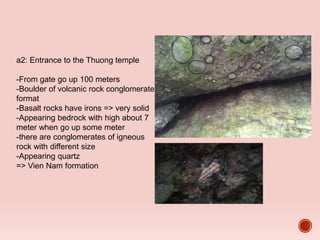 a2: Entrance to the Thuong temple
-From gate go up 100 meters
-Boulder of volcanic rock conglomerate
format
-Basalt rocks have irons => very solid
-Appearing bedrock with high about 7
meter when go up some meter
-there are conglomerates of igneous
rock with different size
-Appearing quartz
=> Vien Nam formation
 