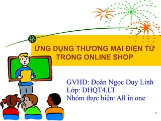 GVHD: Đoàn Ngọc Duy Linh Lớp: DHQT4.LT Nhóm thực hiện: All in one ỨNG DỤNG THƯƠNG MẠI ĐIỆN TỬ TRONG ONLINE SHOP 
