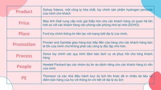 Product Solvay Interox, một công ty hóa chất, tùy chỉnh sản phẩm hydrogen peroxide
của mình cho khách
Price Máy tính Dell cung cấp mức giá thấp hơn cho các khách hàng có quan hệ lớn
hơn so với các khách hàng văn phòng-văn phòng nhỏ tại nhà (SOHO)
Place Ford tùy chỉnh thông tin liên lạc với mạng lưới đại lý của mình.
Promotion Procter and Gamble giao hàng trực tiếp đến cửa hàng cho các khách hàng bán
lẻ lớn của mình chứ không phải các công ty độc lập nhỏ hơn.
Process Xerox tùy chỉnh các quy trình đảm bảo dịch vụ và phục hồi cho từng khách
hàng
People Hewlett Packard tạo các nhóm dự án ảo dành riêng cho các khách hàng tư vấn
của mình
PE Thomson và các nhà điều hành tour du lịch lớn khác đã in nhiều tài liệu về
điểm bán hàng của họ với thông tin chi tiết về đại lý du lịch
 