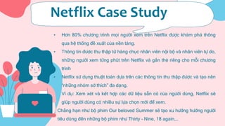 Netflix Case Study
• Hơn 80% chương trình mọi người xem trên Netflix được khám phá thông
qua hệ thống đề xuất của nền tảng.
• Thông tin được thu thập từ hàng chục nhân viên nội bộ và nhân viên tự do,
những người xem từng phút trên Netflix và gắn thẻ riêng cho mỗi chương
trình
• Netflix sử dụng thuật toán dựa trên các thông tin thu thập được và tạo nên
“những nhóm sở thích” đa dạng.
• Ví dụ: Xem xét và kết hợp các dữ liệu sẵn có của người dùng, Netflix sẽ
giúp người dùng có nhiều sự lựa chọn mới để xem.
• Chẳng hạn như bộ phim Our beloved Summer sẽ tạo xu hướng hướng người
tiêu dùng đến những bộ phim như Thirty – Nine, 18 again,…
 