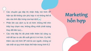 Marketing
hỗn hợp
• Các chuyên gia tiếp thị nhận thấy mô hình 4P
hiện tại đã không còn phù hợp vì nó không thể đi
sâu vào tính đặc trưng của loại dịch vụ
• Phần lớn các dịch vụ là vô hình: không thể nhìn
thấy hay chạm vào, không đồng nhất (chất lượng
thay đổi liên tục),…
• Các nhà tiếp thị đã phát triển thêm bộ công cụ
mới để tạo ra các đề xuất giá trị tỉ mỉ hơn. Cụ thể,
thêm vào mô hình 3P mới là con người, chứng cứ
vật chất và quy trình được thể hiện trong hình 6.2
 