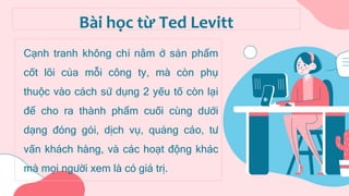 Cạnh tranh không chỉ nằm ở sản phẩm
cốt lõi của mỗi công ty, mà còn phụ
thuộc vào cách sử dụng 2 yếu tố còn lại
để cho ra thành phẩm cuối cùng dưới
dạng đóng gói, dịch vụ, quảng cáo, tư
vấn khách hàng, và các hoạt động khác
mà mọi người xem là có giá trị.
Bài học từ Ted Levitt
 
