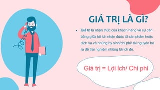 GIÁ TRỊ LÀ GÌ?
● Giá trị là nhận thức của khách hàng về sự cân
bằng giữa lợi ích nhận được từ sản phẩm hoặc
dịch vụ và những hy sinh/chi phí/ tài nguyên bỏ
ra để trải nghiệm những lợi ích đó.
Giá trị = Lợi ích/ Chi phí
 