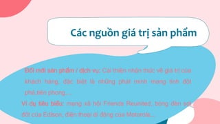 Các nguồn giá trị sản phẩm
Đổi mới sản phẩm / dịch vụ: Cải thiện nhận thức về giá trị của
khách hàng, đặc biệt là những phát minh mang tính đột
phá,tiên phong,...
Ví dụ tiêu biểu: mạng xã hội Friends Reunited, bóng đèn sợi
đốt của Edison, điện thoại di động của Motorola,…
 