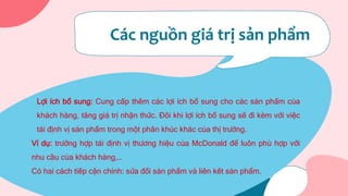 Các nguồn giá trị sản phẩm
Lợi ích bổ sung: Cung cấp thêm các lợi ích bổ sung cho các sản phẩm của
khách hàng, tăng giá trị nhận thức. Đôi khi lợi ích bổ sung sẽ đi kèm với việc
tái định vị sản phẩm trong một phân khúc khác của thị trường.
Ví dụ: trường hợp tái định vị thương hiệu của McDonald để luôn phù hợp với
nhu cầu của khách hàng,…
Có hai cách tiếp cận chính: sửa đổi sản phẩm và liên kết sản phẩm.
 