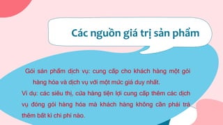 Các nguồn giá trị sản phẩm
Gói sản phẩm dịch vụ: cung cấp cho khách hàng một gói
hàng hóa và dịch vụ với một mức giá duy nhất.
Ví dụ: các siêu thị, cửa hàng tiện lợi cung cấp thêm các dịch
vụ đóng gói hàng hóa mà khách hàng không cần phải trả
thêm bất kì chi phí nào.
 