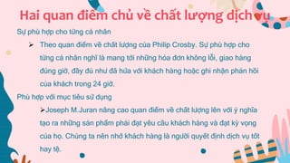 Hai quan điểm chủ về chất lượng dịch vụ
Sự phù hợp cho từng cá nhân
 Theo quan điểm về chất lượng của Philip Crosby. Sự phù hợp cho
từng cá nhân nghĩ là mang tới những hóa đơn không lỗi, giao hàng
đúng giờ, đầy đủ như đã hứa với khách hàng hoặc ghi nhận phản hồi
của khách trong 24 giờ.
Phù hợp với mục tiêu sử dụng
Joseph M.Juran nâng cao quan điểm về chất lượng lên với ý nghĩa
tạo ra những sản phẩm phải đạt yêu cầu khách hàng và đạt kỳ vọng
của họ. Chúng ta nên nhớ khách hàng là người quyết định dịch vụ tốt
hay tệ.
 