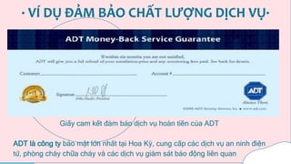 · VÍ DỤ ĐẢM BẢO CHẤT LƯỢNG DỊCH VỤ·
Giấy cam kết đảm bảo dịch vụ hoàn tiền của ADT
ADT là công ty bảo mật lớn nhất tại Hoa Kỳ, cung cấp các dịch vụ an ninh điện
tử, phòng cháy chữa cháy và các dịch vụ giám sát báo động liên quan
 