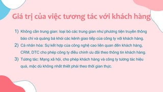 1) Không cần trung gian: loại bỏ các trung gian như phương tiện truyền thông
báo chí và quảng bá khỏi các kênh giao tiếp của công ty với khách hàng.
2) Cá nhân hóa: Sự kết hợp của công nghệ cao liên quan đến khách hàng,
CRM, DTC cho phép công ty điều chỉnh ưu đãi theo thông tin khách hàng.
3) Tương tác: Mạng xã hội, cho phép khách hàng và công ty tương tác hiệu
quả, mặc dù không nhất thiết phải theo thời gian thực.
Giá trị của việc tương tác với khách hàng
 