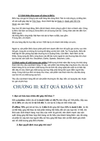 2.1 Giới thiệu tổng quan về công ty Biti’s:
Biti's hay còn gọi là Công ty sản xuất hàng tiêu dùng Bình Tiên là một công ty có tiếng tăm
về sản xuất giày dép tại Việt Nam, được thành lập tại Quận 6, thành phố Hồ Chí
Minh vào năm 1982.
Sau hơn 30 năm hoạt động, Biti’s đã trở thành nhóm công ty gồm 2 đơn vị thành viên: Công
ty Biti’s Sài Gòn và Công ty Dona Biti’s với số lượng Cán bộ - Công nhân viên lên đến hơn
9000 người.
Hệ thống Biti’s rộng khắp Việt Nam trải dài từ Nam ra Bắc, bao gồm:
7 trung tâm, chi nhánh:
68 cửa hàng tiếp thị trực tiếp và hơn 1500 đại lý chi nhánh trên khắp cả nước.
Ngoài ra, sản phẩm Biti's được phân phối kinh doanh đến hơn 40 quốc gia và khu vực trên
thế giới, trong đó có những thị trường nổi tiếng và khó tính nhất. Tại Trung Quốc, Biti's đã
thiết lập 04 Văn phòng Đại diện thường trú ở Quảng Châu, Côn Minh, Nam Ninh và Hà
Khẩu. Song song đó, Biti’s cũng được các đối tác nước ngoài từ các thương hiệu lớn chọn
lựa hợp tác sản xuất như: Decathlon, Clarks, Speedo, Skechers, Lotto…
2.2 Định nghĩa về chất lượng sản phẩm:Chất lượng là khái niệm đặc trưng cho khả năng
thoả mãn nhu cầu của khách hàng. Vì vậy, sản phẩm nào không đáp ứng được nhu cầu của
khách hàng thì bị coi là kém chất lượng cho dù trình độ công nghệ sản xuất ra có hiện đại
đến đâu đi nữa. Đánh giá chất lượng cao hay thấp phải đứng trên quan điểm người tiêu
dùng. Cùng một mục đích sử dụng như nhau, sản phẩm nào thoả mãn nhu cầu tiêu dùng
cao hơn thì có chất lượng cao hơn.
Yêu cầu của khách hàng đối với sản phẩm thường là: tốt, đẹp, bền, sử dụng lâu dài, thuận
lợi, giá cả phù hợp
. CHƯƠNG III: KẾT QUẢ KHẢO SÁT
1. Bạn sở hữu bao nhiêu đôi giày thể thao ?
Kết quảonline chiếm đa số là dưới 3 đôi với 40,7% trên tổng số 108 phiếu, tiếp sau
đó là 38% với câu trả lời từ 3-5 đôi, % còn lại là 2 đáp án trên khảo sát.
Ở offline 79% giới trẻ sở hữu từ 3 đến 5 đôi giày thể thao,12% là dưới 3 đôi. từ đó
có thể thấy giày thể thao là một phần không thể thiếu đối với các bạn trẻ. Vì thế, khi
Biti’s xác định khách hàng mục tiêu của mình là giới trẻ, nên đánh mạnh vào sản
xuất dòng giày thể thao hợp thời trang và thị hiếu của khách hàng.thêm vào đó cũng
có phần tin cậy bởi mọi người đều sở hữu giày thể thao nên có thể đánh giá chính
xác về chất lượng giày Biti’s Hunter.
2. Bạn quyết định mua giày khi nào?
 