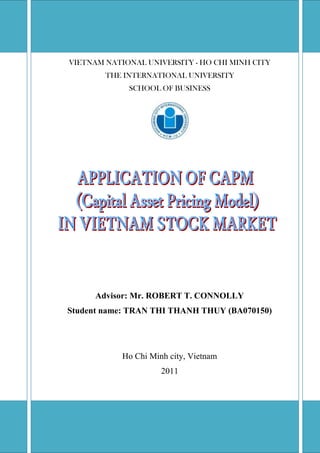 VIETNAM NATIONAL UNIVERSITY - HO CHI MINH CITYTHE INTERNATIONAL UNIVERSITYSCHOOL OF BUSINESSAdvisor: Mr. ROBERT T. CONNOLLYStudent name: TRAN THI THANH THUY (BA070150)Ho Chi Minh city, Vietnam2011<br />APPLICATION OF CAPM (Capital Asset Pricing Model) IN VIETNAM STOCK MARKET<br />APPROVED BY AdvisorAPPROVED BY: Committee, Mr. Robert T. Connolly, MBADr. Le VinhTrien, Ph.D., Chair <br />________________________________ Ms. Le Hong Nhung, MBA<br />________________________________ Ms. Hoang Thi Anh Ngoc, MBA<br />________________________________ Mr. Robert T. Connolly, MBA<br />________________________________ Ms. Le Thi Kim Chi, MBA<br />THESIS COMMITTEE (Whichever applies) <br />ACKNOWLEGEMENT<br />It is with deep gratitude and appreciation that I acknowledge the professional guidance of Mr. Robert T. Connolly. His constant encouragement and support help me to achieve my goal.<br />My gratitude also goes to Mr. John Harackiewicz and Mr. Hua Chia Yee for their generous support. Their practical advice and comments help me a lot in improving this paper. I am also grateful to the faculty of the School of Business Administration of the International University. Gratitude is also expressed to the members of my reading and examination committee, Dr. Le VinhTrien, Ms. Le Hong Nhung, Ms. Hoang Thi Anh Ngoc and Ms. Le Thi Kim Chi. <br />LIST OF TABLES<br /> TOC    quot;
Tablequot;
 Table 1: VN Index annual return 2001 – 2010, calculated from data source PAGEREF _Toc298915131  6<br />Table 2: Country bonds rating PAGEREF _Toc298915132  7<br />Table 3: VN Index’s return demonstration PAGEREF _Toc298915133  16<br />Table 4: Balance sheet of VNM in 2008 and 2009 PAGEREF _Toc298915134  18<br />Table 5: Income statement of VNM in 2008 and 2009 PAGEREF _Toc298915135  19<br />Table 6: FCFE 2009 of VNM PAGEREF _Toc298915136  20<br />Table 7: VNM’s FCFE PAGEREF _Toc298915137  22<br />Table 8: Investment decision result of VNM when using CAPM 1 PAGEREF _Toc298915138  23<br />Table 9: Investment decision result of VNM when using CAPM 2 PAGEREF _Toc298915139  23<br />Table 10: Test result PAGEREF _Toc298915140  25<br />Table 11: Test result for buy stock only PAGEREF _Toc298915141  26<br />Table 12: Analyze the sensitivity of cost of equity on the changing of Beta PAGEREF _Toc298915142  27<br />Table 13: Analyze the sensitivity of cost of equity on the changing of market return PAGEREF _Toc298915143  28<br />Table 14: Analyze the sensitivity of cost of equity on the changing of risk free rate PAGEREF _Toc298915144  28<br />Table 15: Analyze the sensitivity of estimated price on the changing of cost of equity PAGEREF _Toc298915145  29<br />Table16: LIST OF 31 SAMPLE STOCKS PAGEREF _Toc298915146  37<br />Table 17: TABLE OF RESULT – CAPM 1 PAGEREF _Toc298915147  39<br />Table 18: TABLE OF RESULT – CAPM 2 PAGEREF _Toc298915148  42<br />Table 19: TABLE OF PROFIT/LOSS PAGEREF _Toc298915149  45<br />Table 20: STOCK PRICE CALCULATION BASED ON TRADITIONAL CAPM APPLICATION PAGEREF _Toc298915150  47<br />Table 21: STOCK PRICE CALCULATION BASED ON NEW CAPM APPLICATION PAGEREF _Toc298915151  49<br />Table 22: TABLE OF BETA AND COST OF EQUITY PAGEREF _Toc298915152  51<br />Table 23: TABLE OF FCFE GROWTH RATE’S SENSITIVITY ANALYSIS PAGEREF _Toc298915153  52<br />Table 24: TABLE OF VIETNAM INFLATION RATE PAGEREF _Toc298915154  52<br />Table 25: TABLE OF VIETNAM GDP GROWTH RATE PAGEREF _Toc298915155  52<br />LIST OF FIGURES<br /> TOC    quot;
Figurequot;
 Figure 1: Security Market Line (SML) PAGEREF _Toc298742785  4<br />Figure 2: VN Index Time period PAGEREF _Toc298742786  13<br />Figure 3: The sensitivity of cost of equity on the changing of Beta PAGEREF _Toc298742787  26<br />Figure 4: The sensitivity of cost of equity on the changing of market return PAGEREF _Toc298742788  27<br />Figure 5: The sensitivity of cost of equity on the changing of risk free rate PAGEREF _Toc298742789  27<br />Figure 6: The sensitivity of estimated price on the changing of cost of equity PAGEREF _Toc298742790  28<br />TABLE OF CONTENTS<br /> TOC  quot;
1-3quot;
    LIST OF TABLES PAGEREF _Toc298742812  iv<br />LIST OF FIGURES PAGEREF _Toc298742813  v<br />CHAPTER 1:  INTRODUCTION PAGEREF _Toc298742814  1<br />CHAPTER 2:  LITERATURE REVIEW PAGEREF _Toc298742815  3<br />A - CAPITAL ASSET PRICING MODEL (CAPM) PAGEREF _Toc298742816  3<br />B - CAPM APPLICATION IN VIETNAM STOCK MARKET (HoSE) PAGEREF _Toc298742817  5<br />C - CAPM APPLICATION FOR EMERGING MARKET PAGEREF _Toc298742818  7<br />D - STOCK VALUATION METHOD – THE DISCOUNTED CASH FLOW METHOD PAGEREF _Toc298742819  9<br />1 - Dividend Discount Model (DDM): PAGEREF _Toc298742820  9<br />2 - Discounted Free Cash Flow to Equity (Discounted FCFE) PAGEREF _Toc298742821  10<br />CHAPTER 3:  METHODOLOGY PAGEREF _Toc298742822  11<br />A - TRADITIONAL CAPM APPLICATION PAGEREF _Toc298742823  12<br />BETA CALCULATION PAGEREF _Toc298742824  12<br />MARKET RETURN CALCULATION PAGEREF _Toc298742825  14<br />B - CAPM APPLICATION FOR EMERGING MARKET PAGEREF _Toc298742826  15<br />C - FREE CASH FLOW TO EQUITY (FCFE) PAGEREF _Toc298742827  16<br />D - INTRINSIC PRICE CALCULATION AND DECISION MAKING PAGEREF _Toc298742828  22<br />CHAPTER 4:  RESULT PAGEREF _Toc298742829  24<br />A - TEST RESULT PAGEREF _Toc298742830  24<br />B - SENSITIVITY ANALYSIS RESULT PAGEREF _Toc298742831  26<br />CHAPTER 5:  DISCUSSION / IMPLEMENTATION PAGEREF _Toc298742832  29<br />A – RESULT EXPLANATION PAGEREF _Toc298742833  29<br />B – LIMITATION OF THE TEST PAGEREF _Toc298742834  30<br />C – IMPLEMENTATION IN PRACTICE PAGEREF _Toc298742835  30<br />CHAPTER 6:  CONCLUSION & RECOMMENDATION PAGEREF _Toc298742836  32<br />LIST OF REFERENCES PAGEREF _Toc298742837  33<br />APPENDIX PAGEREF _Toc298742838  34<br />CHAPTER 1: INTRODUCTION<br />CAPM – Capital Asset Pricing Model is the most famous model used to estimate the cost of equity. However, this beautiful and easy-to-apply model has met lots of criticism (CFA curriculum). The reason is because the assumptions are difficult to meet and the result is difficult to test. Theoretically, CAPM is proven to be not a correct measurement, especially in emerging markets like Vietnam. The questions are: Does CAPM actually work in Vietnam market? Can investors use CAPM as an effective investment tool? Therefore, the purpose of this paper is to test whether investors can use CAPM to make profit in the Vietnam stock market.<br />This paper has no interest in testing the accuracy of CAPM, but testing the potential profitability of using CAPM in making investment decisions in the Vietnam stock market, specifically in HOSE – Ho Chi Minh stock exchange. The test was constructed in 31 random stocks of HOSE, which are listed before 2008 and the time range of the test is from 2008 to 2010.<br />The idea is to estimate an intrinsic price of each stock at the end of 2009 based on cost of equity calculated by CAPM, assuming that present time is the end of 2009. Then, compare with market price at the end of 2009 and make buy/sell decisions. For example, if the intrinsic price calculated based on CAPM is higher than the market price on Dec 2009, a buy decision will be made and vice versa. After that, those buy/sell decisions will be checked whether they were profitable decisions based on the historical price data available in 2010.<br />Again, CAPM – Capital Asset Pricing Model is a standard and available model built from Markowitz portfolio theory in order to estimate cost of equity, the name itself demonstrate the objective of CAPM. The main purpose of this paper is to test the investment profitability when using the cost of equity, calculated by a popular and world wide accepted model. In other words, this paper do not test whether the value of cost of equity calculated by CAPM is correct or not; instead, this paper want to test whether the buy/sell decision based on that cost of equity is profitable. The reason why I do not test the accuracy of CAPM is because cost of equity is an estimated number and there is no factual one for comparison.<br />CHAPTER 2: LITERATURE REVIEW<br />A - CAPITAL ASSET PRICING MODEL (CAPM)<br />For any investment decision, it is very important to estimate the intrinsic value or the correct price of the investment. By estimating the correct price, investors can see whether that asset is underpriced or overpriced so that he or she can make a buy or sell decision.<br />CAPM – Capital Asset Pricing Model is the most well-known and accepted pricing model. CAPM is used to estimate cost of equity, also called as investor’s expected return which is an important component to determine intrinsic price of a stock or intrinsic value of a firm. <br />Capital Asset Pricing Model (CAPM) was built from Harry Markowitz’s portfolio optimization Model. <br />According to Markowitz’s portfolio optimization Model, when the portfolio is well diversified, it will eliminate all unsystematic risk (diversifiable risk) and only systematic risk (undiversified risk) is left. Market return accounts for all risky assets trading in market, so there is no unsystematic risk such as industry risk, company risk, etc but only systematic risk, the risk that all market suffers like country risk, interest rate risk,… (Those are macro factors which affect the whole economy) The line that shows the relationship between expected return and systematic risk (β) is called Security Market Line (SML)<br />Figure  SEQ Figure  ARABIC 1: Security Market Line (SML)<br />Risk-free rate of returnExpected returnSystematic risk (β)Security market line (SML)<br />Even when there is no systematic risk, the expected return still equals to Risk free rate of return (Rf) – the expected rate of return of risk-free asset. SML slopes upward because of “higher risk, higher return”. In fact, CAPM is the formula of SML, which is a regression line: <br />E(R)=Rf+ βRM-Rf<br />The logic is to estimate expected return based on the return investor can earn without risk and the equity risk premium, which is the difference between the whole economy return and that non-risky return. Beta is the slope of the SML, which show the level of risk. Since SML slopes upward, risk and return has a positive relationship, “higher risk, higher return”. There is no negative Beta. Indeed, the expected return itself always contains the risk in it. <br />The logic of CAPM is that: In order to estimate the expected return (cost of equity) of a single stock, we just have to compare it with SML by calculating a new Beta - the sensitivity of that stock’s return with the market return. In other words, market return is used as a benchmark and we adjust stock return – cost of equity of each stock – according to market return by calculating the sensitivity of stock return to market return, and this sensitivity is expressed by Beta:<br />β=Cov(RA,Rm)σm2 (CFA curriculum, level 1 – 2010)<br />Then, we apply the CAPM formula: costofequity=ke=Rf+ βRM-Rf<br />ke is the cost of equity, the return of the stock that we are looking for.<br />Rf is the return of risk free assets or it is the interest rate of government bond since government bond is considered to have no credit risk. In the U.S., 10 year Treasury bond is used.<br />RM is the market return. If what we are looking for is stock return then the market return is the index return. In US market, we use S&P 500’s return, which accounts for 75% of U.S. market capitalization (standardandpoors.com). <br />Since market return is used as benchmark, the Beta of the market will be 1 and the stock’s Beta will fluctuate depending on their sensitivity to market return. Different stock has different Beta because they have different risk relative to market Beta. If a stock’s Beta is less than one, we say it is a defensive stock and if more than one, it is an aggressive stock. As a result, an investor will have different expected return over different stock. In a corporation, equity is owned by stock holders so that expected return over a stock is also called cost of equity.<br />Therefore, CAPM is actually very easy to apply. However, when applying CAPM in Vietnam market, there are many obstacles and many assumptions are required.<br />B - CAPM APPLICATION IN VIETNAM STOCK MARKET (HoSE)<br />Assume that current year is 2009. It is now the end of 2009 and we are calculating the expected return to make investment decisions. The original CAPM formula is:<br />kA=Rf+ βARM-Rf<br />If we apply CAPM to HOSE similarly to U.S stock market then we have:<br />kA: Cost of equity, expected return of stock A (what we are looking for)Rf: risk free rate – interest rate of Vietnam government 10 year term bondβA: systematic risk based on stock A return covariance with VN-Index returnRM: VN-Index return in 2009<br />Reasons why the original CAPM might be expected to fail:<br />1- CAPM was built from Markowitz portfolio theory so it has a same assumption, market return must consist of all risky assets of the whole economy, not only stocks but also real estate, gold, currency, etc. However, there is no published market return in the real world that can satisfy that assumption. As the result, we take the Index return as RM. For example, in U.S they use S&P 500 return for calculation. However, the S&P 500 accounts for only 75% U.S. market capitalization (standardandpoors.com) so can not fully represent “the Market”. In Vietnam, there is still no consensus on how much total market capitalization is represented by VN Index. In my estimation, VN Index is not even 50% of Vietnam market capitalization. The reason is that stock is just one investment channel along with gold and foreign currency, which attracts lots of investors’ attention. Besides, the VN Index is just the Ho Chi Minh stock exchange; there is another HNX Index for Hanoi stock market. Thus, using the VN Index as a benchmark for Beta calculation may not give the correct Beta value.<br />2- VN Index annual return change annually with very high volatility. Moreover, the VN Index was just established since 2001 so the size of VN Index is small and does not compose of all industries. Hence, VN Index is not representative of a diversified economy and the market liquidity is focused on a few high-capitalized stocks. (Table 1)<br />Table  SEQ Table  ARABIC 1: VN Index annual return 2001 – 2010, calculated from data source<br />VN Index annual return2010-2.04%200956.78%2008-65.95%200723.30%2006144.49%200528.50%200443.38%2003-8.95%2002-22.13%200113.83%<br />3- U.S. government bond may not have credit risk but Vietnam government bonds do have risk. Due to country risk, Vietnam bonds are rated Ba3 by Moody and BB- by S&P, both ratings are below investment bonds (Table 2). The fact that Vietnam government may not be able to pay debt is possible. In other words, Vietnam government bonds are not risk free assets. Besides, the quality and length of data on bond are not suitable for making long-term assumption. Moreover, it is difficult to find long term Vietnam bond actively traded in market. <br />Table  SEQ Table  ARABIC 2: Country bonds rating<br />As a result, cost of equity will change every year with high volatility, if we use that cost of equity to discount long term cash flows, it could yield undesired result.<br />C - CAPM APPLICATION FOR EMERGING MARKET<br />The formula used is still the standard formula of CAPM but the numbers applied are different to solve problem stated above<br />kA=Rf+ βARM-Rf<br />Beta: VN Index is not diversified enough to be a correct benchmark. Therefore, Beta should be calculated relative to global index (CFA curriculum, level 2- 2010). In this paper I use S&P Global 1200<br />Market return: Global index return. This is a good benchmark in term of market diversification and market capitalization<br />Risk free rate: Since the Vietnam government bond is not a risk free asset and with the unavailability of information, we should use the bond rate of developed country and then adjust it with inflation difference between the two countries (CFA curriculum, level 2 - 2010). In this paper I use the U.S. 10 year bond. <br />As a result, by using this method of application, cost of equity should have lower volatility and would be presumed to give more correct cost of equity for discounting long term cash flows.<br />There might be a concern that using global index is inappropriate since it may not be composed of Vietnam capitalization. However, many published models looking at emerging markets use a global index in calculation. The first reason is that Global index composes of all industries that Vietnam listed companies are operating. The second reason is because of the effect of globalization and that S&P 1200 consist of all big markets that have big effects on the world economy and world market price. For example, the financial crisis in the U.S. in 2008 affected the whole world economy. U.S. stock market went down, Global index also went down, VN Index certainly also went down and reached the bottom even though many companies’ performance was growing and they had good financial report. There was no place to hide in stock market at that time. The third reason is that there is no conflict with other components of CAPM formula. If RM is Global index return then my Beta is calculated relative to Global Index and my Rf is US bonds rate adjust with Vietnam inflation.<br />In summary, the application of CAPM for emerging market logically should perform better than the traditional application of CAPM, which is used for developed market. However, we need to do the test to see which one actually works better.<br />D - STOCK VALUATION METHOD – THE DISCOUNTED CASH FLOW METHOD<br />When we know that CAPM is used to calculate cost of equity - ke, it is also important to know what valuation methods use ke to estimate stock price. In order to value intrinsic price of stock, we might use 2 types of discounted cash flow method, the dividend discount model (DDM) and Discounted Free cash flow to Equity (Discounted FCFE)<br />The general idea is to discount future cash flow to present time, the general formula is: PV= t=1∞CFt1+rt . PV is the present value of expected cash flow. The difference is the type of Cash Flow that we use.<br />1 - Dividend Discount Model (DDM):<br />In DDM, dividend per share is the cash flow and cost of equity is used as the discount rate. Then, when we discount future dividends per share to expected return, we will have the price per share, which is:<br />,[object Object],This dividend technique is used to estimate the intrinsic price of a stock. However, this technique is not appropriate to such young and primitive market like Vietnam. In Vietnam, dividend data is difficult to measure under some reasons below:<br />-There are high rate of return investment alternatives available so that limited dividend is paid out<br />-Most of listed companies are in supernormal growth period that they do not pay out dividend<br />-The assumption of relatively constant growth for the long term is inappropriate due to spontaneous dividend payment policy without long term strategic plan<br />- The data of dividend per share is unavailable and difficult to calculate<br />2 - Discounted Free Cash Flow to Equity (Discounted FCFE)<br />FCFE is a measure of how much cash can be paid to the equity shareholders of the company after all expenses, reinvestment and debt repayment.<br />In this method, we calculate the present value of future FCFE. Then, that discounted FCFE will be divided by the number of shares outstanding to get the price of stock.<br />FCFE is cash flow available to shareholders. Thus, the appropriate discount rate is cost of equity <br />,[object Object],Price per share= PV of FCFENumber of shares outstanding<br />Advantages of the discounted FCFE method:<br />- Whether the company decision is to pay out cash for equity in form of dividend or to keep cash for reinvestment, FCFE is not affected.<br />- Growth rate of FCFE is more stable and easier to estimate than dividend per share.<br />- FCFE can easily be computed based on financial statement.<br />As the result, based on advantages and disadvantages of 2 methods, this paper uses the Discounted FCFE for valuation.<br />CHAPTER 3: METHODOLOGY<br />The objective of this paper is to test whether investors might make profitable investment decisions by applying CAPM in valuation. <br />The research is constructed on a portfolio of 31 stocks trading in HOSE (Ho Chi Minh stock exchange). Those stocks are chosen randomly. Stocks must be listed before 2008 because the examined time period is from 2008 to 2010.<br />In order to construct the test, we assume that time 0, present time, is the end of 2009. The investor makes buy/sell decisions and holds the investment for one year. Transactions will be closed at the end of 2010. The idea is to calculate the how much the stock price should be at time 0 and then compare with current price to make a buy/sell decision. After that, we will see whether those buy/sell decisions are profitable when the investor closes transactions at the end of 2010. <br />The purpose of this test is to answer the questions below:<br />1) Is CAPM an effective tool with high successful rate?<br />2) Between 2 methods of CAPM applications, the traditional application for developed market and the application recommended for emerging market, which one has a higher success rate?<br />The sensitivity analysis is also constructed in order to give a better view on the effects of each component RM, Rf, on cost of equity and the effect of cost of equity on price estimation.<br />All the computations are constructed in Excel worksheet. The following provides explanation and method of computation. Since it is too much to show all calculations of 31 stocks, one single stock is chosen for demonstration and I choose VNM<br />The result of the test and further discussion on CAPM implementation in the Vietnam stock market will be mentioned in chapter 4 and 5<br />A - TRADITIONAL CAPM APPLICATION<br />kA=Rf+ βARM-Rf<br />kA: Cost of equity, expected return of stock ARf: risk free rate – interest rate of Vietnam government 10 year term bondβA: systematic risk based on stock A return covariance with VN-Index returnRM: VN-Index annual return 2009<br />According to Duetche Bank’s research, the risk free rate of Vietnam in 2009 is 10.4%. I use this number because there is no data on Vietnam long term bond rate in 2009. Beta and market return are not available so we need to calculate them from available daily price data.<br />BETA CALCULATION<br />Now we know that Beta is computed based on covariance with VN-index, the problem left is which period of time we should choose to compute beta. I divide VN-Index time line in 3 periods. (Figure 2)<br />Period 1 is from the date VN index is establish to 2005, this is the start up period and market movement is unstable. Period 2 is from 2005 to 2007, this period has an abnormal return that only happens once in 60 years (Hua Chia Yee, CFA). Thus, I choose the period from October 2008 to December 2009, where market movement is in a cycle. The purpose of this is to minimize Beta error (Hua Chia Yee, CFA)<br />Beta is calculated by dividing the covariance of stock A return (RA) and VN Index return (RM) by the variance of VN Index return (σm2)<br />β=Cov(RA,Rm)σm2 (CFA curriculum)<br />Figure  SEQ Figure  ARABIC 2: VN Index Time period<br />Period 1: start upPeriod 2: abnormal returnInvestigate time trend Oct 2008 – Dec 2009<br />The source we have is daily price of VN Index and other 31 stocks, which are available and can be downloaded from internet (www.cophieu68.com). In order to have Beta value of individual stocks, these following steps need to be taken.<br />Step 1: From source data, extract weekly end price, the closing price of final transaction day in a week from October 10, 2008 to December 25, 2009. Friday is usually the final transaction day of a week.<br />Step 2: Calculate weekly return. For an individual stock, there are 63 weekly returns from 10 Oct 2008 to 25 Dec 2009.<br />Weekly return= ending price of week 2-ending price of week 1ending price of week 1<br />Step 3: Calculate individual stock’s Beta. After having weekly return of VN Index and other 31 stocks, Beta of an individual stock is calculated by dividing covariance between VN Index weekly return and Stock A’s weekly return to variance of VN Index weekly return. <br />β=Cov(RA,Rm)σm2 (CFA curriculum, level 1-2010, portfolio management)<br />The result of those calculations is showed in Appendix (Table 21)<br />The reason why I do not use daily data for Beta calculation is because it is not necessary to do so. In order to minimize Beta error, 25 weekly returns is recommended (CFA curriculum, level 1-2010) and my period is 63 weeks already. Besides, by skillfully taking only beginning and ending price of the week, I can eliminate error and inconsistency of raw price data.<br />MARKET RETURN CALCULATION<br />Next component in CAPM formula is market return. From VN-Index price data sources, we have closing price of each transaction day. What is needed is VN Index return of 2009<br />Step 1: Calculate daily return. <br />Daily return= Closing price in day 2-Closing price in day 1Closing price in day 1<br />Step 2: Plus 1 to daily return, then we got table 3<br />Table  SEQ Table  ARABIC 3: VN Index’s return demonstration<br />CODEDATEClosing priceDaily return(1 + daily return)VN INDEX12/31/2009494.8-0.00120.9988VN INDEX12/30/2009495.40.02271.0227VN INDEX12/29/2009484.4-0.01660.9834VN INDEX12/28/2009492.6-0.00500.9950VN INDEX12/25/2009495.10.03341.0334VN INDEX12/24/2009479.10.01761.0176VN INDEX12/23/2009470.80.01201.0120VN INDEX1/6/20093140.00671.0067…..…….….….VN INDEX1/2/2009313.3-0.00730.9927<br />Step 3: Calculate 2009 return. <br />VN Index 2009 return =  [the product of  (1 + daily return)] - 1 = (0.9988 x 1.0227 x… x 0.9927) – 1 = 0.5678<br />As the result, we have RM = VN Index 2009 return = 0.5678 = 56.78%<br />Since we have all three component of CAPM, just apply CAPM formula we will have cost of equity of each stock. The result of cost of equity from those computations are showed in Appendix (Table 21)<br />B - CAPM APPLICATION FOR EMERGING MARKET<br />kA=Rf+ βARM-Rf<br />Risk-free rate (Rf) = 10-year U.S government bond yield + (VN inflation – U.S. Inflation)<br />10 year U.S. bond yield in 2009 is taken from federalreserve.com, which equals to 3.26%.VN inflation and U.S. inflation in 2009 are retrieved from IMF’s website (International Monetary Fund), which equal to 6.717% and -0.4% respectively. Hence, Rf = 3.26 + [6.717-(-0.4)] = 10.38%<br />Market return (RM) is a global index return instead of VN Index return and I choose S&P Global 1200. S&P Global 1200 captures approximately 70% of world’s market capitalization. This index is a composite of seven headline indices: S&P 500(United States), S&P Europe 350, S&P TOPIX 150 (Japan), S&P/TSX 60 (Canada), S&P/ASX All Australian 50, S&P Asia 50, and S&P Latin America 40.<br />Daily price data of S&P Global 1200 is available on standardandpoors.com. Apply the computation similar to VN Index return calculation we have S&P Global 1200’s 2009 return is 27.8%<br />Beta (β) is computed similarly to Beta calculation of traditional CAPM application, but instead of VN Index return, we use S&P Global 1200.<br />Since we have all three components, cost of equity will be easily calculated and the table of result is showed in Appendix (Table 22)<br />C - FREE CASH FLOW TO EQUITY (FCFE)<br />Step 1: Calculate FCFE in 2009<br />The Free cash flow to equity in 2009 is computed based on financial statement. The FCFE formula that I used is: <br />FCFE = Net Income + NCC– FCInv – WCInv  + Net borrowing<br />(CFA curriculum, level 2 – 2010)<br />NCC: Non-cash charges like depreciation expense, deferred tax are not real cash outflows. Thus, they should be added back.<br />FCInv: Fixed capital investment is the difference of total value of fixed assets in 2009 comparing to 2008. This is a cash outflow but is not deducted in Net Income so we have to deduct it from Net Income.<br />WCInv: Working Capital Investment is the change of Working capital. This is a cash outflow so it needs to be subtracted from Net Income. The formula of WCInv I used is: <br />WCInv = change in Account Receivable + change in Inventory – Change in Account Payable<br />Net borrowing: since FCFE is cash available to equity (shareholders) only, we have to adjust for cash flow to debt holders. <br />Net borrowing = New debt – Debt repayment                          = Change in long term liability + change in Note payable<br />The Future FCFE is estimated based on inflation rate, GDP growth rate and historical FCFE <br />VNM stock is taken as an example to show details of those calculations. VNM’s financial statements in 2008 and 2009 can be found in table 4 and 5, and calculation result is in table 6.<br />Table  SEQ Table  ARABIC 4: Balance sheet of VNM in 2008 and 2009<br />Column120092008Current Assets5,069,1573,187,605Cash and Cash Equivalents426,135338,654Short term financial investment2,314,253374,002Short term Account Receivables728,634646,385Inventory1,311,7651,775,342Other Current Assets288,37053,222Non-current Assets3,412,8792,779,354Long term Account Receivable8,822475Fixed assets2,524,9641,936,923Real Estate Investment27,48927,489Long term Financial Investments602,479570,657Other long term assets249,125243,810TOTAL ASSETS8,482,0365,966,959Liabilities1,808,9311,154,432Short term Liabilities1,552,606972,502Long term Liabilities256,325181,930Owners equity6,637,7394,761,913Expenditures and Other Funds182,26596,198TOTAL DEBT & EQUITY8,482,0365,966,959<br />Source: www.cophieu68.com<br />Table  SEQ Table  ARABIC 5: Income statement of VNM in 2008 and 2009<br />Column120092008Gross Sale Revenues10,820,1428,380,563Deduction revenues206,371171,581Net Sales10,613,7718,208,982Cost of goods sold6,735,0625,610,969Gross profit3,878,7092,598,013Financial activities Revenues439,936264,810Financial Expenses184,828197,621Selling Expenses1,245,4761,052,308Managing Expenses292,942297,804Net Profit from Operating activities2,595,3991,315,090Other incomes143,031130,173Other Expenses7,0720Other profits135,959130,173Total profit before tax2,731,3581,371,313Corporate Income Tax Expenses355,291119,771Profit after Corporate Income Tax2,375,6921,250,120EBITDA1,000,0001,000,000EPS13,5317,113P/E6.123.3Last Price of Quarter83166VOLUME351,228,150175,297,500Book value18.927.2<br />Source: www.cophieu68.com<br />Table  SEQ Table  ARABIC 6: FCFE 2009 of VNM<br />Net Income2,375,692Non cash charge7,072Fixed Capital Investment588,041Change in Account Receivables82,249Change in Inventory-463,577Change in current liability580,104Working Capital Investment-961,432Change in long-term debt74,395Note payable0Net borrowing74,395FCFE2,830,550<br />Notes:<br />Net Income 2009 is the number of “Profit after corporate Income tax” taken from Table 5<br />Non cash charge 2009 is other expense from Table 5<br />Fixed Capital Investment 2009: 2,524,964 - 1,936,923 = 588,041<br />Working Capital Investment2009: 82,249 + (-463,577) – 580,104 = -961,432<br />Net borrowing: 74,395 + 0 = 74,395<br />FCFE 2009: 2,375,692 + 7,072 – 588,041 – (-198,776) +74,395 = 2,830,550<br />Step 2: Estimate FCFE from 2010 to 2020<br />We assume that the company will exist and keep growing forever.<br />FCFE 2010-2020 is estimated based on FCFE 2009 and expected growth rate<br />My expectation of FCFE growth rate in period 2010 – 2020 is 20% per year. The reasons are:<br />- The usually FCFE growth rate used for analysis in emerging market is from 10% to 30% and I take 20% in the middle. The reasons are because 30% is too high for Vietnam and 10% is too low due to high inflation rate (Appendix – Table 23) and high bank rate of 14% - 20%.<br />- Vietnam use 2020 as time marker for economic goals. From 2011 to 2020 GDP growth rate per year is 6.5%-7% in average. In 2020, Vietnam goal is to become an industrial economy. Thus, I take 2020 as the turning point.<br />- Due to the characteristic of emerging market, FCFE growth rate of each company goes wildly. In period of 2006-2009, the range of average growth rate of 31 sample stocks is enormously huge, fluctuate from -1,989% to 1,097% (Table 20). Hence, the historical growth rate can not be used for estimation. Also, re-evaluation of FCFE is required at the end of every year, after closing transaction.<br />As the result, FCFE 2010 = FCFE 2009 + |FCFE2009|x0.2 = 2,830,550 x 1.2 = 3,396,660<br />FCFE 2011 = FCFE 2010 + |FCFE2010|x0.2 = 4,075,992 and so on (Table 7)<br />Step 3: Estimate FCFE from 2021 to infinity and discount those cash flows to 2020<br />From 2021 to infinity, I expect the growth rate of FCFE is 5% per year.<br />In order to discount FCFE from 2021 to infinity back to 2020, I use formula:<br />FCFE 2020 part 2= FCFE 2020 part 1×( 1+0.05)(ke-0.05)=59,710,641.06<br />ke is cost of equity calculated above.<br />FCFE 2020 part 1 = FCFE 2019 + |FCFE2019|x0.2 = 21,031,223.44<br />Table  SEQ Table  ARABIC 7: VNM’s FCFE<br /> VNM20103,396,660.0020114,075,992.0020124,891,190.4020135,869,428.4820147,043,314.1820158,451,977.01201610,142,372.41201712,170,846.90201814,605,016.28201917,526,019.53202080,741,864.492020 - part 121,031,223.442020 - part 259,710,641.06<br />Step 4: Plus FCFE 2020 part 1 and FCFE part 2 to get FCFE 2020<br />FCFE 2020 = 21,031,223.44 + 59,710,641.06 = 80,741,864.50<br />Step 5: Calculate value of FCFEs at 2009<br />PV of FCFE= t=1∞FCFEt1+ket<br />Then we have PV of FCFE of VNM will equal to 14,285,829.19 (Table 8). ke is the cost of equity, which equals 41.98% by CAPM 1 and 17.52% by CAPM 2<br />D - INTRINSIC PRICE CALCULATION AND DECISION MAKING<br />Table  SEQ Table  ARABIC 8: Investment decision result of VNM when using CAPM 1<br />No.CODEPrice at 31 Dec 2009Price at 31 Dec 2010BUY/SELLCAPM 1 - TRADITIONAL CAPM APPLICATIONDISCOUNTED FCFECost of equity (%)Calculated priceDecisionResult1VNM71.786B14,285,829.19 41.9840.67 SLOSS<br />From table 5, we have VNM number of shares at the end of 2009 is 351,228,150. By dividing 14,285,829.19 to 351,228,150, we got the intrinsic price equals to 40.67.<br />Compare 40.67 with the price at 31 Dec 2009 we make the decision is “S” meaning sell decision.<br />However, the actual price at 31 Dec 2010, the time of closing transaction, is 86. Hence, to make profit, investor should make buy decision. This is presented as letter “B” in column “BUY/SELL”<br />As the result, if investor uses traditional CAPM application, he or she will have a loss because of the mismatch between column “BUY/SELL” and column “Decision”.<br />In contrast, investor will have a gain if he/she uses CAPM application for emerging market (CAPM 2), which is showed below:<br />Table  SEQ Table  ARABIC 9: Investment decision result of VNM when using CAPM 2<br />No.CODEPrice at 31 Dec 2009Price at 31 Dec 2010BUY/SELLCAMP 2 - CAPM APPLICATION FOR EMERGING MARKETDISCOUNTED FCFECost of equity (%)Calculated priceDecisionResult1VNM71.786B65,218,670.55 17.52113.99 BGAIN<br />This process is applied similarly to the other 30 stocks. In both cases of CAPM 1 and CAPM 2, the “GAIN” result is counted as successful result. The result comparison between CAPM 1 and CAPM 2 is showed in next chapter.<br />CHAPTER 4: RESULT<br />A - TEST RESULT<br />With the assumption that short – selling is allowed in Vietnam, the table of result is:<br />Table  SEQ Table  ARABIC 10: Test result<br /> CAPM 1 - TRADITIONAL CAPM APPLICATIONCAPM 2- NEW CAPM APPLICATIONNumber of trials31 stocks31 stocksNumber of success(Number of “GAIN” counted)2320Successful rate74.19%64.52%Successful rate of the whole market with 95% confidence intervalFrom 58.79% to 89.56% From 47.68% to 81.36%PROFITABILITY12.89%7.62%<br />Although CAPM 2 logically should perform better than CAPM 1, the result is quite surprising. Traditional CAPM application actually works better then new one, with 74.19% successful rate compare to 64.52%. The result is for a random sample of 31 stocks. By applying statistical analysis on confidence interval of population proportion, 95% that the successful rate of CAPM 1 in the whole HOSE’s stock population is from 59% to 90% and of CAPM 2 is from 48% to 81%. The formula applied is:  p±zα/2pqn (Complete business statistics)<br />Which is shown in the test result is that CAPM 2 is an effective tool, 74.19% successful rate is a very high number in investment world. However, this result is for 1 time testing only. To ensure 99% that the successful rate of CAPM 1 is 75%, the minimum number of testing times is:<br />n=zα/22pqB2=(2.576)2(0.7419)(0.2581)0.752=2.259 ≈3 times<br />Hence, in order to have 99% confidence that CAPM 1 will give 75% successful rate, the test should be conducted in at least 3 years. Therefore, 2 more year of testing is recommended.<br />PROFIT/LOSS and PROFITABILITY are calculated with the assumption that the capital is distributed equally to 31 stocks. Details can be found in Appendix- Table 19 – Table of PROFIT/LOSS<br />We can only achieve 12.89% return only if short selling is available. Since stock price fluctuation is too high, more than 10%, maintaining short sell in one whole year is not possible. Moreover, short selling has never been allowed in Vietnam stock market. Thus, if we only consider stocks that have buy decision only, then the result will be as table 11<br />When the total value of 31 stocks went down -10%, 4.72% of return can be earned instead of 12.89%, which means 14.72% higher than portfolio performance instead of 22.89% and  5.76% higher than index performance instead of 14.93% (VN Index return in 2010 is -2.04% from table 1)<br />Table  SEQ Table  ARABIC 11: Test result for buy stock only<br /> CAPM 1 - TRADITIONAL CAPM APPLICATIONCAPM 2- NEW CAPM APPLICATIONNumber of BUY stocks10 out of 31 stocks19 out of 31 stocksNumber of success(Number of “GAIN” counted)6 out of 109 out of 19Successful rate60.00%47.37%PROFITABILITY4.72%-1.82%<br />The purpose of table 11 is to show that not all the chances available in the market can fully be taken because of some other constraints. In this case, the constraint is legal issue. The result of table 11 can be helpful in further research about short selling issue in Vietnam market.<br />B - SENSITIVITY ANALYSIS RESULT<br />VNM data is taken as sample. This analysis help us have a good imagination on how each components is related and their effects on final result<br />Among Beta, risk free rate, and market return, Beta has biggest effect on intrinsic price. 0.1 changes in Beta will cause up to 4.64% change in cost of equity which equal to nearly 10 unit difference in intrinsic price, in the case of VNM. 10 unit differences in intrinsic price is a huge number and that can change the whole result from buy to sell and vice versa.<br />Table  SEQ Table  ARABIC 12: Analyze the sensitivity of cost of equity on the changing of Beta<br />Beta VNMCost of equity (%)Figure  SEQ Figure  ARABIC 3: The sensitivity of cost of equity on the changing of Beta 41.9871120374650.115.040.219.680.324.310.428.950.533.590.638.230.742.870.847.500.952.14156.78SLOPE46.381.161.42For every 0.1 change in Beta, cost of equity change1.266.064.64%1.370.691.475.331.579.971.684.611.789.251.893.891.998.522103.16<br />Figure  SEQ Figure  ARABIC 4: The sensitivity of cost of equity on the changing of market returnTable  SEQ Table  ARABIC 13: Analyze the sensitivity of cost of equity on the changing of market return<br />RmCost of equity493395186055 41.9856.721010.131513.532016.942520.343023.753527.154030.564533.965037.37SLOPE0.685540.77For every unit change in market return, cost of equity change6044.180.68%<br />Figure  SEQ Figure  ARABIC 5: The sensitivity of cost of equity on the changing of risk free rateTable  SEQ Table  ARABIC 14: Analyze the sensitivity of cost of equity on the changing of risk free rate<br />RFRCost of equity 41.9819748527940138.98239.30339.62439.94540.26640.58740.90841.22941.541041.861142.171242.491342.811443.131543.45SLOPE0.321643.77For every unit change in market return, cost of equity change1744.090.32%1844.411944.73<br />Table  SEQ Table  ARABIC 15: Analyze the sensitivity of estimated price on the changing of cost of equity<br />Figure 6: The sensitivity of estimated price on the changing of cost of equity244238-4853<br />In average, when 1% change in cost of equity will cause -31.6 change in price. The sensitivity of intrinsic price on the changing of cost of equity (figure 6) is a parabolic line. If the cost of equity is low, the effect will be more serious. High cost of equity may not have as much impact as low cost of equity but ke change about 5% for 0.1 change in Beta of different  stock and more than 7% for more than 10% change in RM every year. <br /> In summary, if analyzing in the same year then Beta has high effect on cost of equity, 0.1 change in Beta cause 4.64% change in cost of equity, and 4.64% change in cost of equity cause huge different in intrinsic price. If in different year then market return have biggest impact on intrinsic price. 1% change in RM cause 0.68% change in cost of equity but every year, RM changes more than 10% (Table 1) which cause more than 7% change in cost of equity and certainly intrinsic price will be affected heavily. Therefore, re-valuation every year is necessary. The risk free rate (Rf) does not have much impact since it does not change much every year (less than 1% every year).<br />CHAPTER 5: DISCUSSION / IMPLEMENTATION<br />A – RESULT EXPLANATION<br />Possible reasons why CAPM 1 perform better than CAPM 2<br />1. Traditional CAPM application might be used in many funds in Vietnam with high capitalization<br />2. The accuracy of CAPM can not be tested. Although CAPM has limitations and logically it will not give the correct result, no one can know for sure what the correct result is. To get cost of equity the input numbers are based mostly on analysts’ personal expectation and judgments. In other words, cost of equity is no more than an estimated number and there is no factual one for comparison since it deals with future matters.  Besides, there is no better pricing model has been developed.<br />3. Vietnam market is inefficient. Market price does not fully reflect market information. Therefore, even if CAPM 2 gives the correct price of stock, the market will not move accordingly so investors will suffer loss.<br />Based on the result of this paper’ test, CAPM is still a very promising valuation tool.<br />There might be a concern that beside CAPM, there is another variable that affect the result, which is the FCFE. It is true that FCFE does have effect on the result. However, the effect of FCFE is minimized because:<br />- The FCFE 2009 (at time 0) is real and calculated based on real performance (financial statement) by a standardized method. Thus, only the growth rate is the concern.<br />- I assume that all 31 sample stocks have the same FCFE grow rate. By that, I ignore the different growth rates caused by micro factors, and only focus on the growth rate caused by macro factors. In other words, I minimize the effect of FCFE growth rate by keeping the constant growth for all 31 stocks and only cost of equity is counted.<br />- In order to test the effect of FCFE growth rate, a sensitivity analysis is constructed (Appendix, table 23). The result shows that, when g fluctuates from 15 to 30%, the growth rate range usually used in emerging markets, the successful rate of CAPM 1 has very small volatility of 1 success, from 74-77% <br />B – LIMITATION OF THE TEST<br />The result might not be reliable in different years since the test is constructed in 1 year price only. In order to increase the reliability of the test result 5 to 20 years of testing is recommended, 3 years of testing at a minimum.<br />The portfolio of 31 stocks is chosen randomly without careful research. When implementing, we can take only stocks that have Buy decision or more analysis of individual stock valuation should be taken for better portfolio performance.<br />The FCFE’s growth rate should be tailored to specific stock and industry. Different company has different characteristics that there should be different estimation on FCFE’s growth rate. By considering micro factors on FCFE growth rate, we may have better result, higher successful rate.<br />C – IMPLEMENTATION IN PRACTICE<br />For implementation, revaluation is needed at the end of holding period, after closing all transactions and before doing new series of transactions. The reason is because CAPM components and FCFE change every year with high volatility.<br />Implementation of this paper need to be flexible and adjustments should be made to match investors’ strategy and investment objectives. Adjustments also depend on analyst’s trading styles. Specifically, 1 year holding can be suitable for mutual fund but it is not suitable for hedge fund. 12% return might be able to meet objectives of middle age investors but might not be a desired number of young investors. The adjustments can be made on the following factors:<br />The time line: The time line is the time period for Beta calculation, the time of opening and closing transaction. The adjustments in time line is the most important because they has to match investment strategy and investment style of analyst. The time of T-bond, risk free rate… are also needed to be adjusted to tailor analyst’s judgment. <br />FCFE growth rate: This growth rate is varied based on company characteristics and analyst judgment.<br />Capital distribution: In order to meet required return of aggressive investors, more money should be put in high return stocks, stocks that have big difference between intrinsic price and current price. Capital distribution is varied by analyst judgment.<br />CHAPTER 6: CONCLUSION & RECOMMENDATION<br />CAPM is a promising fundamental analysis tool to earn profit in Vietnam stock market. The test results show that using a CAPM model can have a positive impact on Buy/Sell decisions.<br />Although the CAPM application for emerging markets should theoretically work better than the traditional CAPM application, the result shows the contradiction. Therefore, CAPM 1 is recommended for application in Vietnam stock market.<br />There are 3 possible explanations for the better performance of traditional CAPM application, which are the popularity of traditional CAPM, the inability of testing CAPM accuracy and the inefficiency of Vietnam market. Further research on those possible reasons should be constructed for better conclusion.<br />Investor’s suitability has to be taken into account to make suitable adjustments for better implementation.<br />In order to increase the reliability of this paper result, more testing on different years is recommended. Since there might be other models or other buy/sell signals (technical analysis) that can perform better than CAPM, comparison between them is also recommended. My recommendation is that fundamental analysis give a picture of what will happen in future and technical analysis tell us when it will happens by buy/sell signals. Thus, by combining those two, we can eliminate the limitation of two analysis styles and achieve even higher return.<br />LIST OF REFERENCES<br /> BIBLIOGRAPHY   1033 (2009). Cost of Equity in Asia. Hong Kong: Duetsche Bank.<br />(2009). Complete Business Statistics, 7th edition. In J. S. Amir D.Aczel, Complete Business Statistics (pp. 235-245). McGraw Hill.<br />Board of Governors of the Federal Reserve System. (n.d.). Retrieved May 10, 2011, from Federal Reserve Web site: http://www.federalreserve.gov<br />CFAinstitute. (2010). CFA program curriculum. New York: Pearson Custom publishing.<br />Data and Statistic. (n.d.). Retrieved April 20, 2011, from International Monetary Fund Web site: http://www.imf.org<br />Indices. (n.d.). Retrieved May 10, 2011, from Standard and Poor's Web site: http://www.standardandpoors.com/indices/sp-global-1200/en/ap/?indexId=SPGCMP1200USDFF--P-RGLL--<br />Stocks' data source. (n.d.). Retrieved April 15, 2011, from Co phieu 68 Web site: http://www.cophieu68.com/export.php<br />Listed Securities. (n.d.). Retrieved April 5, 2011, from Ho Chi Minh Stock Exchange Web site: http://www.hsx.vn<br />APPENDIX<br />LIST OF 31 SAMPLE STOCKS<br />TABLE OF RESULT OF CAPM 1 – TRADITIONAL CAPM APPLICATION<br />TABLE OF RESULT OF CAPM 2 – NEW CAPM APPLICATION<br />TABLE OF PROFIT/LOSS<br />TABLE OF STOCK PRICE CALCULATION USING CAPM 1<br />TABLE OF STOCK PRICE CALCULATION USING CAPM 2<br />TABLE OF BETA AND COST OF EQUITY <br />TABLE OF FCFE GROWTH RATE SENSITIVITY ANALYSIS<br />TABLE OF VIETNAM INFLATION RATE<br />TABLE OF VIETNAM GDP GROWTH RATE<br /> LINK Excel.Sheet.8 quot;
D:CAPMWorking filesExcel worksheets.xlsxquot;
 quot;
Sheet1!R1C1:R37C4quot;
   4    MERGEFORMAT <br />Table SEQ Table  ARABIC 16: LIST OF 31 SAMPLE STOCKS<br />(List of 31 stocks taken as sample and their listing date)NO.SYMBOL CODELISTED ORGANIZATIONLISTING DATE1ABT BENTRE AQUAPRODUCT IMPORT AND EXPORT JOINT STOCK COMPANY6-Dec-20062AGF Angiang Fisheries Import & Export Joint Stock Company26-Apr-20023BBC BIBICA CORPORATION17-Dec-20014DHA HOA AN JOINT STOCK COMPANY4-Dec-20045DHG HAU GIANG PHARMACEUTICAL JOINT STOCK COMPANY12-Jan-20066DIC DIC INVESTMENT AND TRADING JOINT STOCK COMPANY22-Nov-20067DTT Do Thanh Technology Corporation12-Jun-20068FMC Sao Ta Foods Joint Stock Company20-Oct-20069FPT FPT Corporation21-Nov-200610GIL BinhThanh Import Export Production and Trade Joint Stock Company28-Dec-200111GMD Gemadept Corporation3-Aug-200212HAP Hapaco Group Joint Stock Company8-Feb-200013HAS Ha Noi P&T Construction & Installation Joint Stock Company18-Dec-200214HPG HoaPhat Group Joint Stock Company31-Oct-200715KDC Kinh Do Corporation 18-Nov-200516KHA Khanh Hoi Import Export Joint Stock Company14-Aug-200217PAC Dry Cell and Storage Battery Joint Stock Company 11-Sep-200618PVD Petrovietnam Drilling and Well Services Joint Stock Company15-Nov-200619SAM Sacom Development and Investment Corporation 18-Jul-200020SAV Savimex Corporation26-Apr-200221SCD Chuong Duong Beverages Joint Stock Company11-Dec-200622SFC SaiGon Fuel Company16-Jun-200423SSC Southern Seed Corporation29-Dec-200424TAC Tuong An Vegetable Oil Joint Stock Company12-Jun-200625TCR Taicera Enterprise Company26-Dec-200626TMS Transforwarding Warehousing Joint Stock Corporation8-Feb-200027TNA Thien Nam Trading Import Export Corporation5-Apr-200528TRI SaiGon Beverages Joint Stock Company21-Dec-200129TS4 Seafood Joint Stock Company No47-Jan-200230VNM Viet Nam Dairy Products Joint Stock Company28-Dec-200531VTB Viettronics Tan Binh Joint Stock Company12-Aug-2006Source:Ho Chi Minh Stock Exchangewww.hsx.vn<br />Table  SEQ Table  ARABIC 17: TABLE OF RESULT – CAPM 1<br />No.CODENumber of shares at the end 2009Price at 31 Dec 2009Price at 31 Dec 2010PRICE CHANGEBUY/ SELLCAPM 1 - ORIGINAL CAMPDISCOUNTED FCFECost of equity (%)Calculated priceDecisionprice difference with 2009 priceResult1VNM351,228,15071.78614.30 B14,285,829.19 41.9840.67 S31.03LOSS2ABT8,099,99940.238.41.80 S205,803.16 45.0725.41 S14.79GAIN3AGF12,859,28832.722.89.90 S(3,761.83)52.23(0.29)S32.99GAIN4BBC15,371,1922821.76.30 S59,804.87 64.053.89 S24.11GAIN5DHG26,653,842116112.73.30 S2,391,507.62 39.5989.72 S26.28GAIN6DTT5,200,00011.68.82.80 S2,559.68 48.410.49 S11.11GAIN7FMC7,200,00013.412.90.50 S913,074.22 56.90126.82 B113.42LOSS8FPT142,649,19758.163.55.40 B11,259,180.65 54.2778.93 B20.83GAIN9GIL9,839,81828.3235.30 S420,155.33 50.5142.70 B14.40LOSS10GMD48,212,50060.933.227.70 S1,276,316.27 79.0926.47 S34.43GAIN11HAP18,496,2081812.75.30 S(17,788.89)69.05(0.96)S18.96GAIN12HAS8,000,00013.19.14.00 S10,485.55 54.601.31 S11.79GAIN13KDC78,513,07348.6512.40 B4,537,218.09 53.7057.79 B9.19GAIN14KHA14,120,30021.616.55.10 S331,205.96 54.5623.46 B1.86LOSS15PAC20,176,36265.55411.50 S520,018.63 46.4325.77 S39.73GAIN16SAM64,199,21626.818.28.60 S(94,383.76)69.83(1.47)S28.27GAIN17SAV9,660,23040.333.27.10 S29,349.47 44.443.04 S37.26GAIN18SSC9,999,020362511.00 S238,116.64 49.7823.81 S12.19GAIN19TRI27,548,3609.563.50 S(127,817.28)47.05(4.64)S14.14GAIN20TS48,470,35036.621.615.00 S44,568.37 71.865.26 S31.34GAIN21TMS10,102,6262728.41.40 B406,203.78 36.3540.21 B13.21GAIN22TNA8,000,00016.826.810.00 B271,994.14 48.0834.00 B17.20GAIN23DHA10,040,93729.121.87.30 S77,144.00 52.517.68 S21.42GAIN24SFC8,109,00034.528.95.60 S550,683.16 32.2767.91 B33.41LOSS25DIC8,200,00015.618.42.80 B(22,441.90)52.78(2.74)S18.34LOSS26HPG196,363,99835.738.73.00 B6,624,158.63 62.9333.73 S1.97LOSS27PVD26,617,00065.350.914.40 S84,929.14 51.173.19 S62.11GAIN28SCD8,477,64022.327.55.20 B239,356.58 46.1528.23 B5.93GAIN29TAC18,980,2002225.53.50 B145,033.56 80.597.64 S14.36LOSS30TCR37,007,9978.38.90.60 B317,234.99 46.908.57 B0.27GAIN31VTB11,022,66013.413.10.30 S(18,514.53)40.10(1.68)S15.08GAINSUM  1066.9959.2204.9   794.94 731.38 NO. OF SUCCESS23SUCCESSFUL RATE74.19%PROFIT124.70PROFITABILITY12.89%PORFITABILITY OF BUY STOCKS4.72%<br />NOTE:_ Assume that investor buy/sell on Dec 31 2009 and sell/buy on Dec 31 2010_ 'Price at 31 Dec 2009' and 'Price at 31 Dec 2010' are real opening transaction price on 31 Dec of 2009 and 2010, taken from www.cophieu68.com _'BUY/SELL' are decision investor should make on 31 Dec 2009 to make profit when closing transaction on 31 Dec 2010 _ the calculation of 'DISCOUNTED FCFE' , 'Cost of equity', 'Calculated price' of CAPM 1 is explained in methodology _ 'Decision' is what investor make based on 'Calculated price' _ 'Result' is the Gain or Loss result determined by what investor make based on calculated price and what investor should make based on real price _ 'NO. OF SUCCESS' is number of Gain result counted       _ 'SUCESSFUL RATE' is the probability of success, calculated by dividing 'No. of success' by total number of sample, which is 31_ ‘Profitability’, ‘Profitability of buy stocks’ are taken from Table 19 <br />Table  SEQ Table  ARABIC 18: TABLE OF RESULT – CAPM 2<br />No.CODENumber of shares at the end 2009Price at 31 Dec 2009Price at 31 Dec 2010PRICE CHANGEBUY/ SELLCAMP 2 - NEW VERSION OF CAPM FOR EMERGING MARKETDISCOUNTED FCFECost of equity (%)Calculated priceDecisionPrice differenceResult1VNM351,228,15071.78614.30 B65,218,670.55 17.52185.69 B113.99GAIN2ABT8,099,99940.238.41.80 S1,360,052.31 15.31167.91 B127.71LOSS3AGF12,859,28832.722.89.90 S(7,837.97)16.25(0.61)S33.31GAIN4BBC15,371,1922821.76.30 S271,534.89 24.7717.67 S10.33GAIN5DHG26,653,842116112.73.30 S9,949,670.55 17.52373.29 B257.29LOSS6DTT5,200,00011.68.82.80 S15,790.99 16.793.04 S8.56GAIN7FMC7,200,00013.412.90.50 S5,012,938.07 20.31696.24 B682.84LOSS8FPT142,649,19758.163.55.40 B45,723,094.77 23.08320.53 B262.43GAIN9GIL9,839,81828.3235.30 S2,049,031.85 19.69208.24 B179.94LOSS10GMD48,212,50060.933.227.70 S8,128,082.07 24.05168.59 B107.69LOSS11HAP18,496,2081812.75.30 S(40,468.45)20.10(2.19)S20.19GAIN12HAS8,000,00013.19.14.00 S70,499.39 17.648.81 S4.29GAIN13KDC78,513,07348.6512.40 B22,365,613.18 20.57284.86 B236.26GAIN14KHA14,120,30021.616.55.10 S1,924,135.66 19.06136.27 B114.67LOSS15PAC20,176,36265.55411.50 S3,168,265.34 16.35157.03 B91.53LOSS16SAM64,199,21626.818.28.60 S(197,122.95)23.64(3.07)S29.87GAIN17SAV9,660,23040.333.27.10 S129,543.82 18.7013.41 S26.89GAIN18SSC9,999,020362511.00 S1,189,718.44 19.21118.98 B82.98LOSS19TRI27,548,3609.563.50 S(217,876.46)20.24(7.91)S17.41GAIN20TS48,470,35036.621.615.00 S254,581.63 23.8030.06 S6.54GAIN21TMS10,102,6262728.41.40 B1,683,724.48 16.33166.66 B139.66GAIN22TNA8,000,00016.826.810.00 B1,375,313.53 18.56171.91 B155.11GAIN23DHA10,040,93729.121.87.30 S365,430.96 20.6436.39 B7.29LOSS24SFC8,109,00034.528.95.60 S2,156,039.34 15.19265.88 B231.38LOSS25DIC8,200,00015.618.42.80 B(39,896.19)21.71(4.87)S20.47LOSS26HPG196,363,99835.738.73.00 B35,599,302.81 22.23181.29 B145.59GAIN27PVD26,617,00065.350.914.40 S278,933.97 24.7710.48 S54.82GAIN28SCD8,477,64022.327.55.20 B1,222,899.27 17.85144.25 B121.95GAIN29TAC18,980,2002225.53.50 B901,978.83 24.7247.52 B25.52GAIN30TCR37,007,9978.38.90.60 B2,931,596.13 13.3579.22 B70.92GAIN31VTB11,022,66013.413.10.30 S(33,534.22)15.03(3.04)S16.44GAINSUM  1066.9959.2204.9   3,972.54 3403.89 NO. OF SUCCESS20SUCCESSFUL RATE64.52%PROFITABILITY7.62%PORFITABILITY OF BUY STOCKS-1.82%<br />NOTE:_ Assume that investor buy/sell on Dec 31 2009 and sell/buy on Dec 31 2010_ 'Price at 31 Dec 2009' and 'Price at 31 Dec 2010' are real opening transaction price on 31 Dec of 2009 and 2010and taken from cophieu68.com _'BUY/SELL' are decision investor should make on 31 Dec 2009 to make profit when closing transaction on 31 Dec 2010 _ Calculation of 'DISCOUNTED FCFE' , 'Cost of equity', 'Calculated price' of CAPM 1 is explained in methodology  _ 'Decision' is what investor make based on 'Calculated price' _ 'Result' is the Gain or Loss result determined by what investor make based on calculated price and what investor should make based on real price _ 'NO. OF SUCCESS' is number of Gain result counted       _ 'SUCESSFUL RATE' is the probability of success, calculated by dividing 'No. of success' by total number of sample, which is 31_ ‘Profitability’, ‘Profitability of buy stocks’ are taken from Table 19 <br />Table  SEQ Table  ARABIC 19: TABLE OF PROFIT/LOSS<br />NO.CODEPrice at 31 Dec 2009Price at 31 Dec 2010CAPM 1CAPM 2Amount of money Number of shares can buy within 1,000 thousand VNDAmout of profit/lossAmount of money Number of shares can buy within 1,000 thousands VNDAmount of profit/loss1VNM71.7861,00013.9470(199.4421)1,00013.9470199.4421 2ABT40.238.41,00024.875644.7761 1,00024.8756(44.7761)3AGF32.722.81,00030.5810302.7523 1,00030.5810302.7523 4BBC2821.71,00035.7143225.0000 1,00035.7143225.0000 5DHG116112.71,0008.620728.4483 1,0008.6207(28.4483)6DTT11.68.81,00086.2069241.3793 1,00086.2069241.3793 7FMC13.412.91,00074.6269(37.3134)1,00074.6269(37.3134)8FPT58.163.51,00017.211792.9432 1,00017.211792.9432 9GIL28.3231,00035.3357(187.2792)1,00035.3357(187.2792)10GMD60.933.21,00016.4204454.8440 1,00016.4204(454.8440)11HAP1812.71,00055.5556294.4444 1,00055.5556294.4444 12HAS13.19.11,00076.3359305.3435 1,00076.3359305.3435 13KDC48.6511,00020.576149.3827 1,00020.576149.3827 14KHA21.616.51,00046.2963(236.1111)1,00046.2963(236.1111)15PAC65.5541,00015.2672175.5725 1,00015.2672(175.5725)16SAM26.818.21,00037.3134320.8955 1,00037.3134320.8955 17SAV40.333.21,00024.8139176.1787 1,00024.8139176.1787 18SSC36251,00027.7778305.5556 1,00027.7778(305.5556)19TRI9.561,000105.2632368.4211 1,000105.2632368.4211 20TS436.621.61,00027.3224409.8361 1,00027.3224409.8361 21TMS2728.41,00037.037051.8519 1,00037.037051.8519 22TNA16.826.81,00059.5238595.2381 1,00059.5238595.2381 23DHA29.121.81,00034.3643250.8591 1,00034.3643(250.8591)24SFC34.528.91,00028.9855(162.3188)1,00028.9855(162.3188)25DIC15.618.41,00064.1026(179.4872)1,00064.1026(179.4872)26HPG35.738.71,00028.0112(84.0336)1,00028.011284.0336 27PVD65.350.91,00015.3139220.5207 1,00015.3139220.5207 28SCD22.327.51,00044.8430233.1839 1,00044.8430233.1839 29TAC2225.51,00045.4545(159.0909)1,00045.4545159.0909 30TCR8.38.91,000120.481972.2892 1,000120.481972.2892 31VTB13.413.11,00074.626922.3881 1,00074.626922.3881 TOTAL  31,0001,332.80663,997.0277 1,332.80662,362.0498PROFITABILITY    12.8936%  7.6195%TOTAL OF BUY STOCK10,000484.9180471.866319,000699.6567(345.6226)PROFITABILITY OF BUY STOCK  4.7187%  -1.8191%<br />Table  SEQ Table  ARABIC 20: STOCK PRICE CALCULATION BASED ON TRADITIONAL CAPM APPLICATION<br /> CODECost of equity _ CAPM1No. of sharesPrice at 31 Dec 2009FCFE 2009Average growth rate of FCFE  2006-2009DISCOUNTED FCFECALCULATED PRICE1VNM41.98351,228,15071.72,830,550-626.43%14,285,829.19 40.67 2ABT45.078,099,99940.245,54644.20%205,803.16 25.41 3AGF52.2312,859,28832.7-3,394-14.51%(3,761.83)(0.29)4BBC64.0515,371,1922822,201156.67%59,804.87 3.89 5DHG39.5926,653,842116431,73636.06%2,391,507.62 89.72 6DTT48.415,200,00011.6632-1771.83%2,559.68 0.49 7FMC56.907,200,00013.4286,434104.19%913,074.22 126.82 8FPT54.27142,649,19758.13,296,46096.36%11,259,180.65 78.93 9GIL50.519,839,81828.3110,622-217.61%420,155.33 42.70 10GMD79.0948,212,50060.9630,7781097.20%1,276,316.27 26.47 11HAP69.0518,496,20818-19,79747.30%(17,788.89)(0.96)12HAS54.608,000,00013.13,098-94.05%10,485.55 1.31 13KDC53.7078,513,07348.61,307,935475.97%4,537,218.09 57.79 14KHA54.5614,120,30021.697,742161.76%331,205.96 23.46 15PAC46.4320,176,36265.5120,498203.16%520,018.63 25.77 16SAM69.8364,199,21626.8-105,969-935.22%(94,383.76)(1.47)17SAV44.449,660,23040.36,35635.62%29,349.47 3.04 18SSC49.789,999,0203661,32572.29%238,116.64 23.81 19TRI47.0527,548,3609.5-107,005-152.70%(127,817.28)(4.64)20TS471.868,470,35036.619,382-0.02%44,568.37 5.26 21TMS36.3510,102,6262763,874-163.61%406,203.78 40.21 22TNA48.088,000,00016.866,484288.59%271,994.14 34.00 23DHA52.5110,040,93729.121,520759.55%77,144.00 7.68 24SFC32.278,109,00034.571,091748.05%550,683.16 67.91 25DIC52.788,200,00015.6-20,40483.05%(22,441.90)(2.74)26HPG62.93196,363,99835.72,398,760-1989.35%6,624,158.63 33.73 27PVD51.1726,617,00065.322,797-16.76%84,929.14 3.19 28SCD46.158,477,64022.354,946129.35%239,356.58 28.23 29TAC80.5918,980,2002273,478126.18%145,033.56 7.64 30TCR46.9037,007,9978.374,66179.70%317,234.99 8.57 31VTB40.1011,022,66013.4-13,879-104.37%(18,514.53)(1.68)<br />Table  SEQ Table  ARABIC 21: STOCK PRICE CALCULATION BASED ON NEW CAPM APPLICATION<br /> CODECost of equity _ CAPM 2No. of shares at the end of 2009Price at 31 Dec 2009FCFE 2009Average growth rate of FCFE  2006-2009DISCOUNTED FCFECALCULATED PRICE1VNM17.52351,228,15071.72,830,550-626.43%65,218,670.55 185.69 2ABT15.318,099,99940.245,54644.20%1,360,052.31 167.91 3AGF16.2512,859,28832.7-3,394-14.51%(7,837.97)(0.61)4BBC24.7715,371,1922822,201156.67%271,534.89 17.67 5DHG17.5226,653,842116431,73636.06%9,949,670.55 373.29 6DTT16.795,200,00011.6632-1771.83%15,790.99 3.04 7FMC20.317,200,00013.4286,434104.19%5,012,938.07 696.24 8FPT23.08142,649,19758.13,296,46096.36%45,723,094.77 320.53 9GIL19.699,839,81828.3110,622-217.61%2,049,031.85 208.24 10GMD24.0548,212,50060.9630,7781097.20%8,128,082.07 168.59 11HAP20.1018,496,20818-19,79747.30%(40,468.45)(2.19)12HAS17.648,000,00013.13,098-94.05%70,499.39 8.81 13KDC20.5778,513,07348.61,307,935475.97%22,365,613.18 284.86 14KHA19.0614,120,30021.697,742161.76%1,924,135.66 136.27 15PAC16.3520,176,36265.5120,498203.16%3,168,265.34 157.03 16SAM23.6464,199,21626.8-105,969-935.22%(197,122.95)(3.07)17SAV18.709,660,23040.36,35635.62%129,543.82 13.41 18SSC19.219,999,0203661,32572.29%1,189,718.44 118.98 19TRI20.2427,548,3609.5-107,005-152.70%(217,876.46)(7.91)20TS423.808,470,35036.619,382-0.02%254,581.63 30.06 21TMS16.3310,102,6262763,874-163.61%1,683,724.48 166.66 22TNA18.568,000,00016.866,484288.59%1,375,313.53 171.91 23DHA20.6410,040,93729.121,520759.55%365,430.96 36.39 24SFC15.198,109,00034.571,091748.05%2,156,039.34 265.88 25DIC21.718,200,00015.6-20,40483.05%(39,896.19)(4.87)26HPG22.23196,363,99835.72,398,760-1989.35%35,599,302.81 181.29 27PVD24.7726,617,00065.322,797-16.76%278,933.97 10.48 28SCD17.858,477,64022.354,946129.35%1,222,899.27 144.25 29TAC24.7218,980,2002273,478126.18%901,978.83 47.52 30TCR13.3537,007,9978.374,66179.70%2,931,596.13 79.22 31VTB15.0311,022,66013.4-13,879-104.37%(33,534.22)(3.04)<br />Table  SEQ Table  ARABIC 22: TABLE OF BETA AND COST OF EQUITY<br />NO.CODECAPM 1CAPM 2Beta (β)Cost of equity (%)Beta (β)Cost of equity (%)1VNM0.6841.980.4112.632ABT0.7545.070.2811.943AGF0.9052.230.3412.234BBC1.1664.050.8314.925DHG0.6339.590.4112.636DTT0.8248.410.3712.407FMC1.0056.900.5713.518FPT0.9554.270.7314.399GIL0.8650.510.5313.3210GMD1.4879.090.7914.7011HAP1.2669.050.5613.4512HAS0.9554.600.4212.6713KDC0.9353.700.5813.5914KHA0.9554.560.5013.1215PAC0.7846.430.3412.2616SAM1.2869.830.7614.5717SAV0.7344.440.4813.0118SSC0.8549.780.5113.1619TRI0.7947.050.5713.4920TS41.3371.860.7714.6121TMS0.5636.350.3412.2622TNA0.8148.080.4712.9623DHA0.9152.510.5913.6224SFC0.4732.270.2811.9025DIC0.9152.780.6513.9626HPG1.1362.930.6814.1227PVD0.8851.170.8314.9228SCD0.7746.150.4312.7429TAC1.5180.590.8214.9130TCR0.7946.900.1711.3231VTB0.6440.100.2711.85<br />Table  SEQ Table  ARABIC 23: TABLE OF FCFE GROWTH RATE’S SENSITIVITY ANALYSIS<br />FCFE growth rate 2010 – 2020 (%)RESULT (successful rate)CAPM 1CAPM 21061.29%67.74%1574.19%67.74%2074.19%64.52%2577.42%61.29%3074.19%54.84%<br />Table  SEQ Table  ARABIC 24: TABLE OF VIETNAM INFLATION RATE<br />YearInflation rate (consumer prices)RankPercent ChangeDate of Information20033.90%91.00 2002 est.20043.10%115.00-20.51%2003 est.20059.50%189.00206.45%2004 est.20068.30%175.00-12.63%2005 est.20077.50%166.00-9.64%2006 est.20088.30%175.0010.67%2007 est.200924.40%211.00193.98%2008 est.20107.00%167.00-71.31%2009 est.201111.80%205.0068.57%2010 est.Source: CIA World Factbook<br />Table  SEQ Table  ARABIC 25: TABLE OF VIETNAM GDP GROWTH RATE<br />YearGDP - real growth rateRankPercent ChangeDate of Information20036.00%22.00 2002 est.20047.20%23.0020.00%2003 est.20057.70%27.006.94%2004 est.20068.50%23.0010.39%2005 est.20078.20%29.00-3.53%2006 est.20088.50%28.003.66%2007 est.20096.20%55.00-27.06%2008 est.20105.30%26.00-14.52%2009 est.20116.80%32.0028.30%2010 est.Average7.16%   Definition: This entry gives GDP growth on an annual basis adjusted for inflation and expressed as a percent.Source: CIA World Factbook<br />