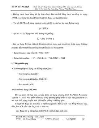 ĐỒ ÁN TỐT NGHIỆP            Thiết Kế Kỹ Thuật Bến Căn Cứ Đóng Mới Giàn Jacket Độ Sâu
                        .     Đến 95.7M Nước Hạ Thủy Bằng Phương Pháp Kéo Trượt


- Đƣờng trƣợt đƣợc dùng để hạ thủy đƣợc dàn cố định bằng thép có tổng tải trọng
3950T. Tải trọng tác dụng lên đƣờng trƣợt đƣợc xác định nhƣ sau :

- Tại gối P1/P2 có 2 máng trƣợt có chiều dài 12 m. Áp lực lên một đƣờng trƣợt

                                  p=140T/m

- Lực ma sát tác dụng dƣới mỗi đƣờng trƣợt bằng :

                                fms = 202/ 4 =50.5 T

- Lực tác dụng do khối chân đế lên đƣờng trƣợt trong quá trình trƣợt là tải trọng di động
phân bố đều trên chiều dài bằng với chiều dài của máng trƣợt :

+ Tại mép ngoài mép bến : H =790/2 =395T

+ Tại mép trong bến : H‟ = (790 -Fms) = (790 -202)/2 = 294T

c)Tổ hợp tải trọng

-Các trƣờng hợp tác động lên đƣờng trƣợt gồm :

      + Tải trọng bản thân (BT)

      + Tải trọng do khối chân đế (KCĐ)

      + Lực ma sát (MS)

-Phần mền sử dụng SAP2000

     Để xác định nội lực của các cấu kiện, sử dụng chƣơng trình SAP2000 Nonlinear
Version 7.42 của Mỹ, phần mềm này dùng phƣơng pháp phần tử hữu hạn giải quyết các
bài toán tĩnh, động, tuyến tính, phi tuyến, phẳng và không gian.
   Công trình đƣợc mô hình hóa là hệ không gian kể đến sự làm việc đồng thời của cọc,
dầm, bản. Các cấu kiện đƣợc mô tả nhƣ sau:

    Cọc đƣợc mô tả bằng phần tử FRAME với tiết diện hình tròn

     GVHD: Th.S. Dƣơng Thanh Quỳnh
     SVTH : Vũ Trọng Chung     -   MSSV : 273352             -    Lớp 52CB3        102
 