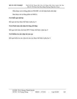 ĐỒ ÁN TỐT NGHIỆP             Thiết Kế Kỹ Thuật Bến Căn Cứ Đóng Mới Giàn Jacket Độ Sâu
                         .     Đến 95.7M Nước Hạ Thủy Bằng Phương Pháp Kéo Trượt


     Dầm đƣợc mô tả bằng phân tử FRAME với tiết diện hình chữ nhật

     Bản đƣợc mô tả bằng phần tử SHELL

5.4.3.Kết quả nội lực

Kết quả nội lực đƣợc thể hiện ở phụ lục 4

5.4.4.Tính toán cấu kiện bê tông cốt thép

Kết quả tính toán cấu kiện BTCT đƣợc thể hiện ở phụ lục 4

5.4.5.Kiểm tra sức chịu tải của cọc

Kết quả kiểm tra sức chịu tải của cọc đƣợc thể hiện ở phụ lục 4




     GVHD: Th.S. Dƣơng Thanh Quỳnh
     SVTH : Vũ Trọng Chung     -   MSSV : 273352              -    Lớp 52CB3        103
 