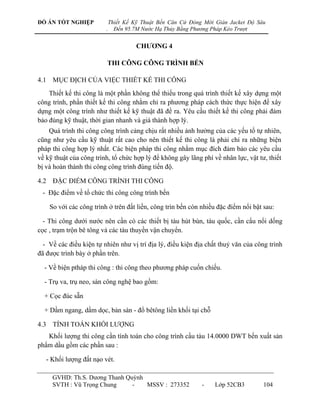 ĐỒ ÁN TỐT NGHIỆP             Thiết Kế Kỹ Thuật Bến Căn Cứ Đóng Mới Giàn Jacket Độ Sâu
                         .     Đến 95.7M Nước Hạ Thủy Bằng Phương Pháp Kéo Trượt


                                       CHƢƠNG 4

                          THI CÔNG CÔNG TRÌNH BẾN

4.1 MỤC ĐỊCH CỦA VIỆC THIẾT KẾ THI CÔNG
    Thiết kế thi công là một phần không thể thiếu trong quá trình thiết kế xây dựng một
công trình, phần thiết kế thi công nhằm chỉ ra phƣơng pháp cách thức thực hiện để xây
dựng một công trình nhƣ thiết kế kỹ thuật đã đề ra. Yêu cầu thiết kế thi công phải đảm
bảo đúng kỹ thuật, thời gian nhanh và giá thành hợp lý.
    Quá trình thi công công trình cảng chịu rất nhiều ảnh hƣởng của các yếu tố tự nhiên,
cũng nhƣ yêu cầu kỹ thuật rất cao cho nên thiết kế thi công là phải chỉ ra những biện
pháp thi công hợp lý nhất. Các biện pháp thi công nhằm mục đích đảm bảo các yêu cầu
về kỹ thuật của công trình, tổ chức hợp lý để không gây lãng phí về nhân lực, vật tƣ, thiết
bị và hoàn thành thi công công trình đúng tiến độ.

4.2 ĐẶC ĐIỂM CÔNG TRÌNH THI CÔNG
 - Đặc điểm về tổ chức thi công công trình bến

    So với các công trình ở trên đất liền, công trìn bến còn nhiều đặc điểm nổi bật sau:

  - Thi công dƣới nƣớc nên cần có các thiết bị tàu hút bùn, tàu quốc, cần cẩu nổi dống
cọc , trạm trộn bê tông và các tàu thuyền vận chuyển.

  - Về các điều kiện tự nhiên nhƣ vị trí địa lý, điều kiện địa chất thuỷ văn của công trình
đã đƣợc trình bày ở phần trên.

  - Về biện ptháp thi công : thi công theo phƣơng pháp cuốn chiếu.

  - Trụ va, trụ neo, sàn công nghệ bao gồm:

  + Cọc đúc sẵn

  + Dầm ngang, dầm dọc, bản sàn - đổ bêtông liền khối tại chỗ

4.3 TÍNH TOÁN KHỐI LƢỢNG
   Khối lƣợng thi công cần tính toán cho công trình cầu tàu 14.0000 DWT bến xuất sản
phẩm dầu gồm các phần sau :

   - Khối lƣợng đất nạo vét.

     GVHD: Th.S. Dƣơng Thanh Quỳnh
     SVTH : Vũ Trọng Chung     -   MSSV : 273352              -    Lớp 52CB3        104
 