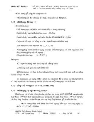 ĐỒ ÁN TỐT NGHIỆP               Thiết Kế Kỹ Thuật Bến Căn Cứ Đóng Mới Giàn Jacket Độ Sâu
                           .     Đến 95.7M Nước Hạ Thủy Bằng Phương Pháp Kéo Trượt


       - Khối lƣợng gỗ, thép, thi công sàn đạo.

       - Khối lƣợng cát, đá, ximăng, gỗ, thép, dùng cho xây dựng bến.

4.3.1 Khối lƣợng đất nạo vét
       - Cơ sở tính toán
        Khối lƣợng nạo vét là khu nƣớc trƣớc bến và luồng vào cảng.
        Cao trình đáy nạo vét luồng vào cảng: - 10,2 m

        Cao trình đáy nạo vét khu nƣớc cho tầu dầu 15.000DWT là: -9,0 m

        Chọn mái dốc nạo vét luồng m = 10 ( lớp đất nạo vét là bùn sét).

        Mực nƣớc tính toán nạo vét: Hp=95% = 2,1 m.

   -    Phƣơng pháp tính toán khối lƣợng nạo vét. Khối lƣợng nạo vét hình học đƣợc tính
        theo phƣơng pháp mặt cắt ngang.
        Công thức tính toán:   V =  Sitb . li

Trong đó:

         Sitb- diện tích trung bình của 2 mặt cắt kế tiếp nhau.

         li : khoảng cách giữa hai mặt cắt kế tiếp.

       Khối lƣợng nạo vét thực tế đƣợc xác định bằng khối lƣợng tính toán hình học cộng
với sai số nạo vét 20%.

      Do cảng đƣợc xây dựng ở khu vực có cao trình mặt đất tự nhiên cao (trung bình là
+2.5m), mặt khác cao trình đáy nạo vét lại sâu nên khối lƣợng nạo vét là rất lớn.

4.3.2 Tổng khối lƣợng nạo vét là : 9.146.163 (m3)

4.3.3 Khối lƣợng vật liệu thi công sàn đạo
     Khối lƣợng vật liệu thi công sàn đạo cho bến tầu trọng tải 15.000DWT bao gồm các
thép hình I400 làm dầm ngang dầm dọc gông các đầu cọc, thép hình I400 làm trụ tạm,
các loại thép tấm làm vai đỡ đầu cọc, các loại thép ống lan can, gỗ lát nền sàn đạo,

             +Khối lƣợng thép hình I400 làm dầm ngang, dầm dọc sàn công nghệ là:
        (6x34 + 15x22)x2 = 1068m

       GVHD: Th.S. Dƣơng Thanh Quỳnh
       SVTH : Vũ Trọng Chung     -   MSSV : 273352                -   Lớp 52CB3       105
 