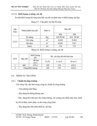 ĐỒ ÁN TỐT NGHIỆP                Thiết Kế Kỹ Thuật Bến Căn Cứ Đóng Mới Giàn Jacket Độ Sâu
                            .     Đến 95.7M Nước Hạ Thủy Bằng Phương Pháp Kéo Trượt


4.3.4.2 Khối lượng xi măng, cát, đá
    Ta tính khối lƣơng bê tông toàn bến sau đó tra định mức ra khối lƣợng vật liệu.

                           Bảng 4.7 : Cấp phối vật liệu bê tông


  Mã                                                                    Mác BT
              Thành phần hao phí             Đơn vị
  hiệu
                                                                400            300
                    Xi măng                    Kg            439 PC40       354 PC40
                    Cát vàng                   m3              0,444          0.464
 C313
                     Đá dăm                    m3             0,856              0.87
                      Nƣớc                     Lít             174               175
                           Bảng 4.8 :Khối lƣợng xi măng, cát, đá

                       Khối lƣợng
                                                      KL vật liệu đã tính hao hụt
                             BT
  STT         Mác BT
                           đã hao
                                              X (T)          C (m3)           Đ (m3)
                            (m3)
   1           400         475,1               189            170             410,5
   2            Tổng khối lƣợng                189            170             410,5


4.4 TRÌNH TỰ THI CÔNG

4.4.1     Chuẩn bị công trƣờng
        Các công việc cần làm trong công tác chuẩn bị công trƣờng

         - Giải phóng mặt bằng

         - Xây dựng hệ thống đƣờng tạm

         - Xây dựng khu nhà tạm cho công trƣờng, các xƣởng sửa chữa máy móc, thiết

        bị, bố trí điện, nƣớc phục vụ thi công công trình.

         - Xây dựng kho bãi chứa thiết bị, vật liệu.


        GVHD: Th.S. Dƣơng Thanh Quỳnh
        SVTH : Vũ Trọng Chung     -   MSSV : 273352                 -   Lớp 52CB3       108
 