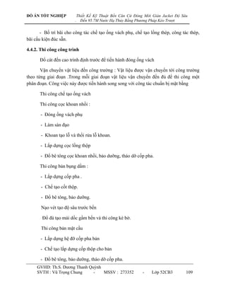 ĐỒ ÁN TỐT NGHIỆP            Thiết Kế Kỹ Thuật Bến Căn Cứ Đóng Mới Giàn Jacket Độ Sâu
                        .     Đến 95.7M Nước Hạ Thủy Bằng Phương Pháp Kéo Trượt


       - Bố trí bãi cho công tác chế tạo ống vách phụ, chế tạo lồng thép, công tác thép,
bãi cấu kiện đúc sẵn.

4.4.2. Thi công công trình

      Đổ cát đến cao trình định trƣớc để tiến hành đóng ống vách

       Vận chuyển vật liệu đến công trƣờng : Vật liệu đƣợc vận chuyển tới công trƣờng
theo từng giai đoạn .Trong mỗi giai đoạn vật liệu vận chuyển đến đủ để thi công một
phân đoạn. Công việc này đƣợc tiến hành song song với công tác chuẩn bị mặt bằng

      Thi công chế tạo ống vách

      Thi công cọc khoan nhồi :

       - Đóng ống vách phụ

       - Làm sàn đạo

       - Khoan tạo lỗ và thổi rửa lỗ khoan.

       - Lắp dựng cọc lồng thộp

       - Đổ bê tông cọc khoan nhồi, bảo dƣỡng, tháo dỡ cốp pha.

      Thi công bản bụng dầm :

       - Lắp dựng cốp pha .

       - Chế tạo cốt thộp.

       - Đổ bê tông, bảo dƣỡng.

       Nạo vét tạo độ sâu trƣớc bến

       Đổ đá tạo mái dốc gầm bến và thi công kè bờ.

       Thi công bản mặt cầu

       - Lắp dựng hệ đỡ cốp pha bản

       - Chế tạo lắp dựng cốp thộp cho bản

       - Đổ bê tông, bảo dƣỡng, tháo dỡ cốp pha.
     GVHD: Th.S. Dƣơng Thanh Quỳnh
     SVTH : Vũ Trọng Chung     -   MSSV : 273352             -    Lớp 52CB3        109
 