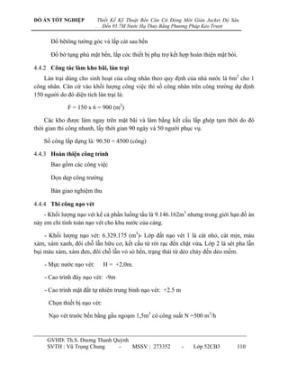 ĐỒ ÁN TỐT NGHIỆP              Thiết Kế Kỹ Thuật Bến Căn Cứ Đóng Mới Giàn Jacket Độ Sâu
                          .     Đến 95.7M Nước Hạ Thủy Bằng Phương Pháp Kéo Trượt


      Đổ bêtông tƣờng góc và lấp cát sau bến

      Đổ bờ tụng phủ mặt bến, lắp cỏc thiết bị phụ trợ kết hợp hoàn thiện mặt bói.

4.4.2 Công tác làm kho bãi, lán trại
    Lán trại dùng cho sinh hoạt của công nhân theo quy định của nhà nƣớc là 6m2 cho 1
công nhân. Căn cứ vào khối lƣợng công việc thì số công nhân trên công trƣờng dự định
150 ngƣời do đó diện tích lán trại là:

             F = 150 x 6 = 900 (m2)

    Các kho đƣợc làm ngay trên mặt bãi và làm bằng kết cấu lắp ghép tạm thời do đó
thời gian thi công nhanh, lấy thời gian 90 ngày và 50 ngƣời phục vụ.

    Số công lắp dựng là: 90.50 = 4500 (công)

4.4.3 Hoàn thiện công trình
      Bao gồm các công việc

      Dọn dẹp công trƣờng

      Bàn giao nghiệm thu

4.4.4 Thi công nạo vét
    - Khối lƣợng nạo vét kể cả phần luồng tầu là 9.146.162m3 nhƣng trong giới hạn đồ án
này em chỉ tính toán nạo vét cho khu nƣớc của cảng.

    - Khối lƣợng nạo vét: 6.329.175 (m3)- Lớp đất nạo vét 1 là cát nhỏ, cát mịn, màu
xám, xám xanh, đôi chỗ lẫn hữu cơ, kết cấu từ rời rạc đến chặt vừa. Lớp 2 là sét pha lẫn
bụi màu xám, xám đen, đôi chỗ lẫn vỏ sò hến, trạng thái từ dẻo chảy đến dẻo mềm.

    - Mực nƣớc nạo vét:         H = +2,0m.

    - Cao trình đáy nạo vét: -9m

    - Cao trình mặt đất tự nhiên trung bình nạo vét: +2.5 m

     Chọn thiết bị nạo vét:

     Nạo vét trƣớc bến bằng gầu ngoạm 1,5m3 có công suất N =500 m3/h


     GVHD: Th.S. Dƣơng Thanh Quỳnh
     SVTH : Vũ Trọng Chung     -   MSSV : 273352               -    Lớp 52CB3        110
 