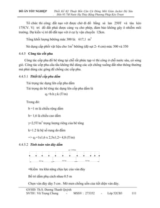 ĐỒ ÁN TỐT NGHIỆP                Thiết Kế Kỹ Thuật Bến Căn Cứ Đóng Mới Giàn Jacket Độ Sâu
                            .     Đến 95.7M Nước Hạ Thủy Bằng Phương Pháp Kéo Trượt


     Tổ chức thi công: đất nạo vét đƣợc chở đi đổ bằng sà lan 250T và tàu kéo
175CV. Vị trí đổ đất phải đƣợc cảng vụ cho phép, đảm bảo không gây ô nhiễm môi
trƣờng. Dự kiến vị trí đổ đất nạo vét ở cự ly vận chuyển 12km.

     Tổng khối lƣợng bêtông mác 300 là: 617,1 m3

     Sử dụng cấp phối vật liệu cho 1m3 bêtông (độ sụt 2- 4 cm) mác 300 và 350

4.4.5 Công tác cốt pha
     Công tác cốp pha đổ bê tông tại chỗ rất phức tạp vì thi công ở chỗ nƣớc sâu, có sóng
gió. Công tác cốp pha cầu tầu không thể dùng các cột chống xuống đất nhƣ thông thƣờng
mà phải dùng các gông để chống các cốp pha.

4.4.5.1 Thiết kế cốp pha dầm
     Tải trọng tác dụng lên cốp pha dầm
     Tải trọng do bê tông tác dụng lên cốp pha dầm là
                       q1=b.h..k (T/m)

     Trong đó:
      b =1 m là chiều rộng dầm

      h= 1,6 là chiều cao dầm

      =2,5T/m3 trọng lƣợng riêng của bê tông

      k=1.2 là hệ số rung do đầm

      => q1=1x1,6 x 2,5x1,2= 4,8 (T/m)

4.4.5.2 Tính toán ván đáy dầm
                                               




                                                




      +Kiểm tra khả năng chịu lực của ván đáy

      Bố trí dầm phụ cách nhau 0.5 m

      Chọn ván đáy dày 5 cm . Mô men chống uốn của tiết diện ván đáy.
     GVHD: Th.S. Dƣơng Thanh Quỳnh
     SVTH : Vũ Trọng Chung     -   MSSV : 273352                     -   Lớp 52CB3     111
 