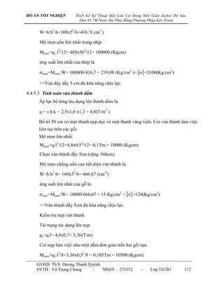 ĐỒ ÁN TỐT NGHIỆP             Thiết Kế Kỹ Thuật Bến Căn Cứ Đóng Mới Giàn Jacket Độ Sâu
                         .     Đến 95.7M Nước Hạ Thủy Bằng Phương Pháp Kéo Trượt


      W=b.h2/6=100x52/6=416.7( cm3 )

      Mô men uốn lớn nhất trong nhịp

      Mmax=q1.l2/12= 480x502/12= 100000 (Kgcm)

      ứng suất lớn nhất của thép là.

      max=Mmax/W= 100000/416,7 = 239,98 (Kg/cm2 )<   =2100(Kg/cm2)

      =>Ván đáy dầy 5 cm đủ khả năng chịu lực

4.4.5.3 Tính toán ván thành dầm
     Áp lực bê tông tác dụng lên thành dầm là.

      q = .h.k = 2,5x1,6 x1,2 = 4,8(T/m2 )

     Bố trí 50 cm có một thanh nẹp dọc và một thanh văng xiên. Coi ván thành làm việc
     liên tục trên các gối.
     Mô men lớn nhất:
      Mmax=q.l2/12=4,8x0,52/12= 0,1Tm.= 10000 (Kgcm)
      Chọn ván thành dầy 5cm (rộng 160cm).

      Mô men chống uốn của tiết diện ván thành là.

      W=b.h2/6= 160x52/6= 666,67 (cm3))

      ứng suất lớn nhất của gỗ là.

      max=Mmax/W= 10000/666,67 = 15 Kg/cm2 <   =120(Kg/cm2)

      =>Ván thành dầy 5cm đủ khả năng chịu lực.

      Kiểm tra nẹp ván thành.

      Tải trọng tác dụng lên nẹp.

      q1=q.l= 4,8x0,7= 3,36(T/m)

      Coi nẹp làm việc nhƣ một dầm đơn giản trên hai gối tựa.

      Mmax=q1.l2/8=3,36x0,52/8 = 0,105Tm = 10500 (Kgcm)
    GVHD: Th.S. Dƣơng Thanh Quỳnh
    SVTH : Vũ Trọng Chung     -   MSSV : 273352               -    Lớp 52CB3        112
 
