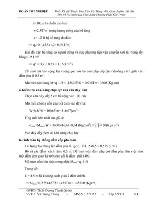 ĐỒ ÁN TỐT NGHIỆP            Thiết Kế Kỹ Thuật Bến Căn Cứ Đóng Mới Giàn Jacket Độ Sâu
                        .     Đến 95.7M Nước Hạ Thủy Bằng Phương Pháp Kéo Trượt


         h=30cm là chiều cao bản

          =2.5T/m3 trọng lƣợng riêng của bê tông

          k=1.2 là hệ số rung do đầm

      => q1=0,3x2,5x1,2= 0,9 (T/m)

    Khi đổ đầy bê tông có ngƣời đứng và các phƣơng tiện vận chuyển với tải trọng lấy
bằng 0.25T/m2

      => q‟ = 0,9 + 0,25 = 1,15(T/m2)

   Cắt một dải bản rộng 1m vuông góc với hệ dầm phụ cốp pha (khoảng cách giữa các
dầm phụ là 0.5 m)

    Mô men tác dụng M=q‟.l2/8=1,15x0,52/8 = 0,036Tm= 3600 (Kg.cm)

a.Kiểm tra khả năng chịu lực của ván đáy bản
   Chọn ván đáy dầy 5 cm bề rộng ván 100 cm

    Mô men chống uốn của tiết diện ván đáy là:

       W=b.h2/6 = 100x52/6= 416,67(cm3)

    Ứng suất lớn nhất của gỗ là:

       max=Mmax/W = 3600/416,67=8,64 (Kg/cm2) <   =120(Kg/cm2)

   Ván đáy dầy 5cm đủ khả năng chịu lực

b.Tính toán hệ thống dầm cốp pha bản
   Tải trọng tác dụng lên dầm phụ là. q2=q‟.l=1,15x0,5 = 0,575 (T/m)
   Bố trí các dầm cách nhau 0,5 m. Để tính toán dầm phụ coi dầm phụ làm việc nhƣ
một dầm đơn giản kê trên các gối là dầm chữ I400.
   Mô men uốn lớn nhất trong nhịp Mmax=q2.l2/8

   Trong đó:

   L = 4.5 m là khoảng cách giữa 2 dầm chính.

    =>Mmax=0,575x4,52/8=1,455Tm = 145500 (Kgcm)

     GVHD: Th.S. Dƣơng Thanh Quỳnh
     SVTH : Vũ Trọng Chung     -   MSSV : 273352             -    Lớp 52CB3        114
 