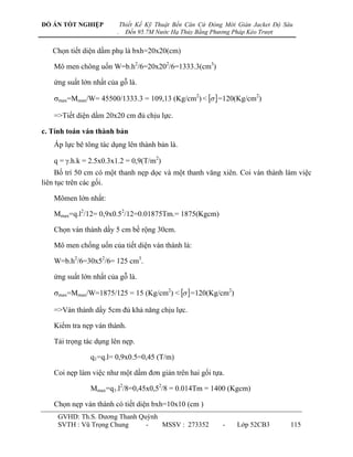 ĐỒ ÁN TỐT NGHIỆP            Thiết Kế Kỹ Thuật Bến Căn Cứ Đóng Mới Giàn Jacket Độ Sâu
                        .     Đến 95.7M Nước Hạ Thủy Bằng Phương Pháp Kéo Trượt


   Chọn tiết diện dầm phụ là bxh=20x20(cm)

   Mô men chông uốn W=b.h2/6=20x202/6=1333.3(cm3)

   ứng suất lớn nhất của gỗ là.

   max=Mmax/W= 45500/1333.3 = 109,13 (Kg/cm2) <   =120(Kg/cm2)

   =>Tiết diện dầm 20x20 cm đủ chịu lực.

c. Tính toán ván thành bản
   Áp lực bê tông tác dụng lên thành bản là.

   q = .h.k = 2.5x0.3x1.2 = 0,9(T/m2)
     Bố trí 50 cm có một thanh nẹp dọc và một thanh văng xiên. Coi ván thành làm việc
liên tục trên các gối.

   Mômen lớn nhất:

   Mmax=q.l2/12= 0,9x0.52/12=0.01875Tm.= 1875(Kgcm)

   Chọn ván thành dầy 5 cm bề rộng 30cm.

   Mô men chống uốn của tiết diện ván thành là:

   W=b.h2/6=30x52/6= 125 cm3.

   ứng suất lớn nhất của gỗ là.

   max=Mmax/W=1875/125 = 15 (Kg/cm2) <   =120(Kg/cm2)

   =>Ván thành dầy 5cm đủ khả năng chịu lực.

   Kiểm tra nẹp ván thành.

   Tải trọng tác dụng lên nẹp.

               q1=q.l= 0,9x0.5=0,45 (T/m)

   Coi nẹp làm việc nhƣ một dầm đơn giản trên hai gối tựa.

               Mmax=q1.l2/8=0,45x0,52/8 = 0.014Tm = 1400 (Kgcm)

   Chọn nẹp ván thành có tiết diện bxh=10x10 (cm )
     GVHD: Th.S. Dƣơng Thanh Quỳnh
     SVTH : Vũ Trọng Chung     -   MSSV : 273352             -    Lớp 52CB3        115
 