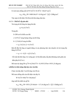 ĐỒ ÁN TỐT NGHIỆP             Thiết Kế Kỹ Thuật Bến Căn Cứ Đóng Mới Giàn Jacket Độ Sâu
                         .     Đến 95.7M Nước Hạ Thủy Bằng Phương Pháp Kéo Trượt


    Có mô men chống uốn là W=b.h2/6=10.102/6 =166,67 (cm3)

                max=Mmax/W=1400/166,67= 8,4 Kg/cm2 <   =120Kg/cm2.

    Vậy nẹp có tiết diện 10x10cm đủ khả năng chịu lực.

4.4.5.6 Thiết kế cốp pha đài:
    Tải trọng do bê tông tác dụng lên đài.

                q1=h..k (T/m2)

    Trong đó:

      h=200 cm là chiều cao đài.

      =2,5T/m3 trọng lƣợng riêng của bê tông

      k=1,2 là hệ số rung do đầm

          => q1=2x2,5x1,2= 6 (T/m2)

    Khi đổ đầy bê tông có ngƣời đứng và các phƣơng tiện vận chuyển với tải trọng lấy
    bằng 0,25T/m2

          => q = 6 + 0,25 = 6,25 (T/m2)

    Cắt một dải đài rộng 1m vuông góc với hệ dầm phụ cốp pha (khoảng cách giữa các

    dầm phụ là 0,5 m )

    Mô men tác dụng M=q.l2/8=6,25x0,52/8 = 0,1953125Tm=19531,25 (Kgcm)

a.Kiểm tra khả năng chịu lực của ván đáy

    Chọn ván đáy dầy 5 cm bề rộng ván 40 cm

    Mô men chống uốn của tiết diện ván đáy là:

          W=b.h2/6=40x52/6=166,66cm3

    ứng suất lớn nhất của gỗ là:

          max=Mmax/W=19531,25/166,66 = 117,16 (Kg/cm2) <   =120(Kg/cm2)

     GVHD: Th.S. Dƣơng Thanh Quỳnh
     SVTH : Vũ Trọng Chung     -   MSSV : 273352              -    Lớp 52CB3        116
 