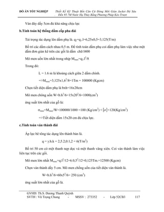 ĐỒ ÁN TỐT NGHIỆP            Thiết Kế Kỹ Thuật Bến Căn Cứ Đóng Mới Giàn Jacket Độ Sâu
                        .     Đến 95.7M Nước Hạ Thủy Bằng Phương Pháp Kéo Trượt


   Ván đáy dầy 5cm đủ khả năng chịu lực

b.Tính toán hệ thống dầm cốp pha đài

   Tải trọng tác dụng lên dầm phụ là. q2=q1.l=6,25x0,5=3,125(T/m)

   Bố trí các dầm cách nhau 0,5 m. Để tính toán dầm phụ coi dầm phụ làm việc nhƣ một
   dầm đơn giản kê trên các gối là dầm chữ I400

   Mô men uốn lớn nhất trong nhịp Mmax=q2.l2/8

   Trong đó:

             L = 1.6 m là khoảng cách giữa 2 dầm chính.

             =>Mmax=3,125x1,62/8=1Tm = 100000 (Kgcm)

   Chọn tiết diện dầm phụ là bxh=16x20cm

   Mô men chông uốn W=b.h2/6=15x202/6=1000(cm3)

   ứng suất lớn nhất của gỗ là:

            max=Mmax/W=100000/1000 =100 (Kg/cm2) <   =120(Kg/cm2)

             =>Tiết diện dầm 15x20 cm đủ chịu lực.

c.Tính toán ván thành đài

   Áp lực bê tông tác dụng lên thành bản là.

               q = .h.k = 2,5.2,0.1,2 = 6(T/m2)

     Bố trí 50 cm có một thanh nẹp dọc và một thanh văng xiên. Coi ván thành làm việc
liên tục trên các gối.

   Mô men lớn nhất Mmax=q.l2/12=6.0,52/12=0,125Tm.=12500 (Kgcm)

   Chọn ván thành dầy 5 cm. Mô men chống uốn của tiết diện ván thành là.

               W=b.h2/6=60x52/6= 250 (cm3)

   ứng suất lớn nhất của gỗ là.


     GVHD: Th.S. Dƣơng Thanh Quỳnh
     SVTH : Vũ Trọng Chung     -   MSSV : 273352             -    Lớp 52CB3        117
 