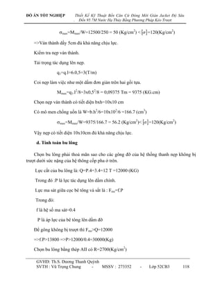 ĐỒ ÁN TỐT NGHIỆP            Thiết Kế Kỹ Thuật Bến Căn Cứ Đóng Mới Giàn Jacket Độ Sâu
                        .     Đến 95.7M Nước Hạ Thủy Bằng Phương Pháp Kéo Trượt


                 max=Mmax/W=12500/250 = 50 (Kg/cm2) <   =120(Kg/cm2)

   =>Ván thành dầy 5cm đủ khả năng chịu lực.

   Kiểm tra nẹp ván thành.

   Tải trọng tác dụng lên nẹp.

                q1=q.l=6.0,5=3(T/m)

   Coi nẹp làm việc nhƣ một dầm đơn giản trên hai gối tựa.

                Mmax=q1.l2/8=3x0,52/8 = 0,09375 Tm = 9375 (KG.cm)

   Chọn nẹp ván thành có tiết diện bxh=10x10 cm

   Có mô men chống uốn là W=b.h2/6=10x102/6 =166.7 (cm3)

                max=Mmax/W=9375/166.7 = 56.2 (Kg/cm2)<   =120(Kg/cm2)

   Vậy nẹp có tiết diện 10x10cm đủ khả năng chịu lực.

    d. Tính toán bu lông

    Chọn bu lông phải thoả mãn sao cho các gông đỡ của hệ thống thanh nẹp không bị
trƣợt dƣới sức nặng của hệ thông cốp pha ở trên.

    Lực cắt của bu lông là: Q=P.4=3.4=12 T =12000 (KG)

    Trong đó :P là lực tác dụng lên dầm chính.

    Lực ma sát giữa cọc bê tông và sắt là : Fms=f.P

    Trong đó:

    f là hệ số ma sát=0.4

     P là áp lực của bê tông lên dầm đỡ

   Để gông không bị trƣợt thì Fms>Q=12000

   =>f.P>13800 =>P>12000/0.4=30000(Kg)

   Chọn bu lông bằng thép AII có R=2700(Kg/cm2)

    GVHD: Th.S. Dƣơng Thanh Quỳnh
    SVTH : Vũ Trọng Chung     -   MSSV : 273352              -    Lớp 52CB3        118
 