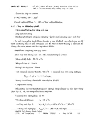 ĐỒ ÁN TỐT NGHIỆP               Thiết Kế Kỹ Thuật Bến Căn Cứ Đóng Mới Giàn Jacket Độ Sâu
                           .     Đến 95.7M Nước Hạ Thủy Bằng Phương Pháp Kéo Trượt


    Tiết diện bu lông cần chọn là.

    F=P/R=30000/2700=11.1cm2

    Chọn 2 bu lông 30 có Fa=14.13 cm2 làm bu lông bắt gông.

4.4.6 Công tác đổ bêtông tại chỗ
     Chọn máy thi công, tính năng suất máy
   - Công tác bơm bêtông
   - Khối lƣợng bêtông thi công của một công việc lớn nhất (sàn công nghệ) là:210 m3

   - Do khối lƣợng công tác đổ bêtông lớn nên ta phải tiến hành càng nhanh càng tốt, để
tránh ảnh hƣởng xấu đến chất lƣợng của khối đổ. Khi tiến hành thi công ta tiến hành đổ
bêtông dầm trƣớc, sau đó mới làm thép bản và đổ bản.

   - Dự kiến thi công trong một ngày do đó :

    Chọn máy bơm bêtông loại: SB – 95A với các thông số kỹ thuật

     Năng suất kỹ thuật:        2030 m3/h.

     Năng suất thực tế: 13 m3/h.

     Đƣờng kính ống bơm: 150mm

     Tính năng suất của máy bơm Ntt =13 m3/h  năng suất máy bơm trong một ngày :

                Nngày = 3  8  13 = 312 m3/ngày

     Số máy bơm bêtông cần thiết là: một máy loại SB-95A

     Công tác trộn bêtông

     Để đảm bảo cho việc bơm bêtông đƣợc liên tục, năng suất của các máy trộn bêtông
(thực tế) = 1,2 1,5 lần năng suất của các máy bơm.

     Chọn máy trộn liên tục loại: SB-37

     Với năng suất kĩ thuật:           Nkt = 30 m3/h

       Năng suất thực tế:             Ntt = ktg.kxl.Nkt = 0,85 0,730 = 17,85 m3/h

       Năng suất một ngày:            Nngày= 3817,85 = 428.4 m3/ngày
     GVHD: Th.S. Dƣơng Thanh Quỳnh
     SVTH : Vũ Trọng Chung     -   MSSV : 273352                 -    Lớp 52CB3        119
 