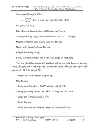 ĐỒ ÁN TỐT NGHIỆP              Thiết Kế Kỹ Thuật Bến Căn Cứ Đóng Mới Giàn Jacket Độ Sâu
                          .     Đến 95.7M Nước Hạ Thủy Bằng Phương Pháp Kéo Trượt


     Số máy trộn bêtông cần thiết là:

                1,3  210
           n              0.6  chọn 1 máy trộn bêtông loại SB-37
                  428.4

     Công tác đầm bêtông

     Đầm bêtông sử dụng máy đầm loại I50 năng suất 7 m3/ h.

      Năng suất trong 1 ngày của một máy đầm là: 287 =112 m3/ngày

     Để đầm đƣợc 210m3/ngày thì phải cần 2 máy đầm dùi.

     Ngoài ra còn chọn thêm 2 máy đầm mặt

     Công tác bảo dƣỡng bêtông

     Chọn 2 máy bơm nƣớc loại nhỏ để tƣới nƣớc giữ độ ẩm cho bêtông

     Thời gian bảo dƣỡng nhƣ sau: thời gian hanh khô, thì tƣới nƣớc thƣờng xuyên trong
7 ngày đầu, ngày tƣới ít nhất 3 giờ một lần, ban đêm ít nhất 2 lần, còn lại từ ngày 8 mỗi
ngày tƣới ít nhất 3 lần tới ngày 28.

     Thống kê máy và nhân lực thi công bêtông

     Máy thi công:

     + 1 máy bơm bêtông loại: SB-95A với năng suất 13 m3/h.

     + 1 máy trộn bêtông liên tục loại: SB-37 với năng suất 17,85 m3/h.

     + 2 máy đầm I50 với năng suất 7 m3/h.

     + 2 máy đầm mặt.

     + 2 máy bơm nƣớc loại nhỏ phục vụ công tác bảo dƣỡng bêtông.



     GVHD: Th.S. Dƣơng Thanh Quỳnh
     SVTH : Vũ Trọng Chung     -   MSSV : 273352               -    Lớp 52CB3        120
 