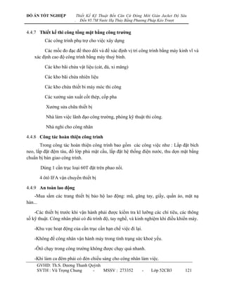 ĐỒ ÁN TỐT NGHIỆP             Thiết Kế Kỹ Thuật Bến Căn Cứ Đóng Mới Giàn Jacket Độ Sâu
                         .     Đến 95.7M Nước Hạ Thủy Bằng Phương Pháp Kéo Trượt


4.4.7 Thiết kế thi công tổng mặt bằng công trƣờng
         Các công trình phụ trợ cho việc xây dựng

         Các mốc đo đạc để theo dõi và để xác định vị trí công trình bằng máy kinh vĩ và
    xác định cao độ công trình bằng máy thuỷ bình.

         Các kho bãi chứa vật liệu (cát, đá, xi măng)

         Các kho bãi chứa nhiên liệu

         Các kho chứa thiết bi máy móc thi công

         Các xƣởng sản xuất cốt thép, cốp pha

          Xƣởng sửa chữa thiết bị

          Nhà làm việc lãnh đạo công trƣờng, phòng kỹ thuật thi công.

          Nhà nghỉ cho công nhân

4.4.8 Công tác hoàn thiện công trình
       Trong công tác hoàn thiện công trình bao gồm các công việc nhƣ : Lắp đặt bích
neo, lắp đặt đệm tàu, đổ lớp phủ mặt cầu, lắp đặt hệ thống điện nƣớc, thu dọn mặt bằng
chuẩn bị bàn giao công trình.

       Dùng 1 cần trục loại 60T đặt trên phao nổi.

      4 ôtô IFA vận chuyển thiết bị

4.4.9 An toàn lao động
    -Mua sắm các trang thiết bị bảo hộ lao động: mũ, găng tay, giầy, quần áo, mặt nạ
hàn...

    -Các thiết bị trƣớc khi vận hành phải đƣợc kiểm tra kĩ lƣỡng các chỉ tiêu, các thông
số kỹ thuật. Công nhân phải có đủ trình độ, tay nghề, và kinh nghiệm khi điều khiển máy.

    -Khu vực hoạt động của cần trục cần hạn chế việc đi lại.

    -Không để công nhân vận hành máy trong tình trạng sức khoẻ yếu.

    -Ôtô chạy trong công trƣờng không đƣợc chạy quá nhanh.

    -Khi làm ca đêm phải có đèn chiếu sáng cho công nhân làm việc.
     GVHD: Th.S. Dƣơng Thanh Quỳnh
     SVTH : Vũ Trọng Chung     -   MSSV : 273352              -    Lớp 52CB3        121
 