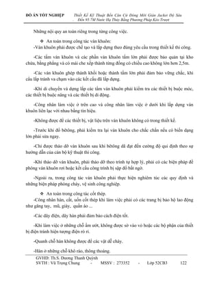 ĐỒ ÁN TỐT NGHIỆP            Thiết Kế Kỹ Thuật Bến Căn Cứ Đóng Mới Giàn Jacket Độ Sâu
                        .     Đến 95.7M Nước Hạ Thủy Bằng Phương Pháp Kéo Trượt


   Những nội quy an toàn riêng trong từng công việc.

        An toàn trong công tác ván khuôn:
   -Ván khuôn phải đƣợc chế tạo và lắp dựng theo đúng yêu cầu trong thiết kế thi công.

   -Các tấm ván khuôn và các phần ván khuôn tấm lớn phải đƣợc bảo quản tại kho
chứa, bằng phẳng và có mái che xếp thành từng đống có chiều cao không lớn hơn 2,5m.

    -Các ván khuôn ghép thành khối hoặc thành tấm lớn phải đảm bảo vững chắc, khi
cẩu lắp tránh va chạm vào các kết cấu đã lắp dựng.

    -Khi di chuyển và dựng lắp các tấm ván khuôn phải kiểm tra các thiết bị buộc móc,
các thiết bị buộc nâng và các thiết bị di động.

   -Công nhân làm việc ở trên cao và công nhân làm việc ở dƣới khi lắp dựng ván
khuôn liên lạc với nhau bằng tín hiệu.

   -Không đƣợc để các thiết bị, vật liệu trên ván khuôn không có trong thiết kế.

    -Trƣớc khi đổ bêtông, phải kiểm tra lại ván khuôn cho chắc chắn nếu có biến dạng
lớn phải sửa ngay.

   -Chỉ đƣợc tháo dỡ ván khuôn sau khi bêtông dã đạt đến cƣờng độ qui định theo sự
hƣớng dẫn của cán bộ kỹ thuật thi công.

   -Khi tháo dỡ ván khuôn, phải tháo dỡ theo trình tự hợp lý, phải có các biện pháp đề
phòng ván khuôn rơi hoặc kết cấu công trình bị sập đổ bất ngờ.

   -Ngoài ra, trong công tác ván khuôn phải thực hiện nghiêm túc các quy định và
những biện pháp phòng cháy, vệ sinh công nghiệp.

        An toàn trong công tác cốt thép.
   -Công nhân hàn, cắt, uốn cốt thép khi làm việc phải có các trang bị bảo hộ lao động
nhƣ găng tay, mũ, giày, quần áo ...

   -Các dây điện, dây hàn phải đảm bảo cách điện tốt.

    -Khi làm việc ở những chỗ ẩm ƣớt, không đƣợc sờ vào vỏ hoặc các bộ phận của thiết
bị điện tránh hiện tƣợng điện rò rỉ.

   -Quanh chỗ hàn không đƣợc để các vật dễ cháy.

   -Hàn ở những chỗ khô ráo, thông thoáng.
     GVHD: Th.S. Dƣơng Thanh Quỳnh
     SVTH : Vũ Trọng Chung     -   MSSV : 273352             -    Lớp 52CB3        122
 