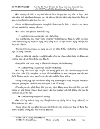 ĐỒ ÁN TỐT NGHIỆP             Thiết Kế Kỹ Thuật Bến Căn Cứ Đóng Mới Giàn Jacket Độ Sâu
                         .     Đến 95.7M Nước Hạ Thủy Bằng Phương Pháp Kéo Trượt


    -Khi sử dụng các thiết bị máy móc nhƣ tời điện, tời quay tay, máy uốn cắt thép... phải
nắm vững tính năng hoạt động của máy và các quy tắc vận hành máy, thực hiện đúng nội
quy an toàn lao động của từng loại máy.

    -Trƣớc khi lắp dựng khung dàn thép phải kiểm tra độ ổn định, vị trí móc cẩu, và các
nội quy an toàn khi sử dụng cần cẩu.

    -Khi làm ca đêm phải có đèn chiếu sáng.

        An toàn trong công tác sản xuất vữa bêtông.
    -Các thiết bị máy móc phục vụ cho công tác vữa bêtông phải đƣợc che chắn cẩn thận,
kiểm tra tính năng kỹ thuật của động cơ kỹ càng trƣớc khi vận hành và động cơ điện phải
đƣợc nối tiếp đất.

    -Không đƣợc dùng xẻng, các dụng cụ cầm tay khác để lấy vữa bêtông ra khỏi thùng
trộn khi đang vận hành.

   -Khu vực đi lại để vận chuyển cốt liệu cho công tác bêtông phải thuận lợi, không có
chƣớng ngại vật và đƣợc chiếu sáng đầy đủ.

    -Công nhân phải đƣợc trang bị đầy đủ các dụng cụ bảo hộ lao động.

        An toàn trong công tác vận chuyển vữa bêtông.
    -Khi dùng cần cẩu để vận chuyển vữa bêtông phải móc cẩu vào ben đựng vữa cẩn
thận, chắc chắn. Việc nâng ben chỉ đƣợc tiến hành khi có tín hiệu của ngƣời móc cẩu phía
dƣới. Thƣờng xuyên kiểm tra móc cẩu, dây cáp có bị hƣ hỏng không.

    -Trong trƣờng hợp vận chuyển vữa bằng máy bơm thì phải có hệ thống tín hiệu hoặc
thông tin giữa ngƣời vận hành máy với ngƣời ở nơi đổ bêtông.
    -Vận chuyển vữa phải đúng thời gian quy định, không đƣợc kéo dài thời gian ảnh
hƣởng tới chất lƣợng bêtông, do đó ngƣời vận chuyển phải bình tĩnh không vội vàng lái
xe nhanh dễ gây tai nạn.
        An toàn trong công tác đổ bêtông.
   -Đối với công nhân sử dụng máy đầm phải có trang bị đầy đủ các dụng cụ bảo hộ lao
động nhƣ gang tay, mũ...
    -Trƣớc khi đổ bê tông phải làm công tác kiểm tra ván khuôn, cốt thép có đúng theo
bản vẽ thiết kế không, nếu phát hiện sai phải sửa.


     GVHD: Th.S. Dƣơng Thanh Quỳnh
     SVTH : Vũ Trọng Chung     -   MSSV : 273352              -    Lớp 52CB3        123
 