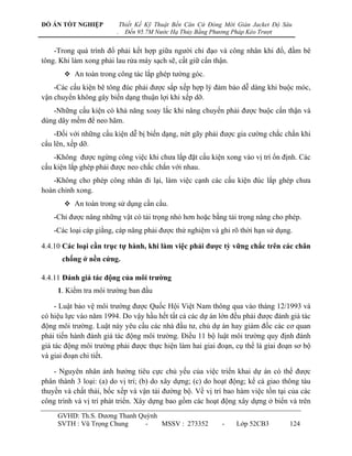 ĐỒ ÁN TỐT NGHIỆP            Thiết Kế Kỹ Thuật Bến Căn Cứ Đóng Mới Giàn Jacket Độ Sâu
                        .     Đến 95.7M Nước Hạ Thủy Bằng Phương Pháp Kéo Trượt


    -Trong quá trình đổ phải kết hợp giữa ngƣời chỉ đạo và công nhân khi đổ, đầm bê
tông. Khi làm xong phải lau rửa máy sạch sẽ, cất giữ cẩn thận.
        An toàn trong công tác lắp ghép tƣờng góc.
    -Các cấu kiện bê tông đúc phải đƣợc sắp xếp hợp lý đảm bảo dễ dàng khi buộc móc,
vận chuyển không gây biến dạng thuận lợi khi xếp dỡ.
   -Những cấu kiện có khả năng xoay lắc khi nâng chuyển phải đƣợc buộc cẩn thận và
dùng dây mềm để neo hãm.
    -Đối với những cấu kiện dễ bị biến dạng, nứt gãy phải đƣợc gia cƣờng chắc chắn khi
cẩu lên, xếp dỡ.
    -Không đƣợc ngừng công việc khi chƣa lắp đặt cấu kiện xong vào vị trí ổn định. Các
cấu kiện lắp ghép phải đƣợc neo chắc chắn với nhau.
   -Không cho phép công nhân đi lại, làm việc cạnh các cấu kiện đúc lắp ghép chƣa
hoàn chỉnh xong.
        An toàn trong sử dụng cần cẩu.
    -Chỉ đƣợc nâng những vật có tải trọng nhỏ hơn hoặc bằng tải trọng nâng cho phép.
    -Các loại cáp giằng, cáp nâng phải đƣợc thử nghiệm và ghi rõ thời hạn sử dụng.

4.4.10 Các loại cần trục tự hành, khi làm việc phải đƣợc tỳ vững chắc trên các chân
      chống ở nền cứng.

4.4.11 Đánh giá tác động của môi trƣờng
     1. Kiểm tra môi trƣờng ban đầu

     - Luật bảo vệ môi trƣờng đƣợc Quốc Hội Việt Nam thông qua vào tháng 12/1993 và
có hiệu lực vào năm 1994. Do vậy hầu hết tất cả các dự án lớn đều phải đƣợc đánh giá tác
động môi trƣờng. Luật này yêu cầu các nhà đầu tƣ, chủ dự án hay giám đốc các cơ quan
phải tiến hành đánh giá tác động môi trƣờng. Điều 11 bộ luật môi trƣờng quy định đánh
giá tác động môi trƣờng phải đƣợc thực hiện làm hai giai đoạn, cụ thể là giai đoạn sơ bộ
và giai đoạn chi tiết.

    - Nguyên nhân ảnh hƣởng tiêu cực chủ yếu của việc triển khai dự án có thể đƣợc
phân thành 3 loại: (a) do vị trí; (b) do xây dựng; (c) do hoạt động; kể cả giao thông tàu
thuyền và chất thải, bốc xếp và vận tải đƣờng bộ. Về vị trí bao hàm việc tồn tại của các
công trình và vị trí phát triển. Xây dựng bao gồm các hoạt động xây dựng ở biển và trên
     GVHD: Th.S. Dƣơng Thanh Quỳnh
     SVTH : Vũ Trọng Chung     -   MSSV : 273352             -    Lớp 52CB3        124
 