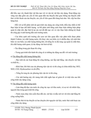 ĐỒ ÁN TỐT NGHIỆP             Thiết Kế Kỹ Thuật Bến Căn Cứ Đóng Mới Giàn Jacket Độ Sâu
                         .     Đến 95.7M Nước Hạ Thủy Bằng Phương Pháp Kéo Trượt


đất liền, nạo vét, thanh thải vật liệu nạo vét và vận tải vật liệu xây dựng. Hoạt động của
vũng neo đậu gồm các yếu tố liên quan đến tàu thuyền nhƣ giao thông tàu thuyền chất
thải và khí thoát của tàu thuyền; các yếu tố liên quan đến hàng hoá nhƣ bốc xếp lƣu kho
hàng hoá.

     - Đối với sa bồi phát sinh do quá trình xây dựng các công trình, điều duy nhất có thể
thực hiện là hạn chế khối lƣợng sa bồi phát sinh bằng cách thực hiện những biện pháp
quản lý chặt chẽ, đặc biệt là tại các nơi đổ đất nạo vét và việc thực hiện những kỹ thuật
thi công gây ít ảnh hƣởng đến môi trƣờng nƣớc.

     - Các khía cạnh môi trƣờng cần xem xét liên quan đến việc phát triển đƣợc phân
thành 9 nhóm: (a) chất lƣợng nƣớc; (b) thuỷ văn ven biển; (c) ô nhiễm đáy; (d) sinh thái
biển và ven biển; (e) chất lƣợng không khí; (f) tiếng ồn và độ rung; (g) quản lý chất thải;
(h) chất lƣợng cảnh quan; (i) tác động văn hoá-xã hội.

    - Tác động trong giai đoạn thi công

    - Trong quá trình tiến hành thi công sẽ có những tác động sau đối với môi trƣờng:

a) Tác động đến chất lƣợng không khí:
      - Bụi sinh do các hoạt động thi công đƣờng, san lấp mặt bằng, vận chuyển vật liệu
và thiết bị....

    - Khói hàn, khí thải của các phƣơng tiện vận tải và thi công có chứa nhiều bụi, SO2;
NO2; CO2; Hydrocacbon và chì (Pb).

     - Tiếng ồn rung do các phƣơng tiện vận tải và thi công.

     - Các ảnh hƣởng này chỉ mang tính chất ngắn hạn sẽ giảm đi và triệt tiêu sau khi
công trình xây dựng xong.

b) Tác động đến chất lƣợng nƣớc
    - Làm tăng độ đục của nƣớc do công tác nạo vét khu nƣớc, và sự rơi vãi nhiên liệu,
nguyên liệu trong quá trình thi công.

     - Nƣớc mƣa chảy tràn cuốn theo đất cát, vật liệu và dầu mỡ rơi vãi trên mặt bằng thi
công xuống biển.

     - Nƣớc thải từ tàu thuyền xà lan chuyên chở nguyên vật liệu, nƣớc thải sinh hoạt của
công nhân xây dựng.

     GVHD: Th.S. Dƣơng Thanh Quỳnh
     SVTH : Vũ Trọng Chung     -   MSSV : 273352              -    Lớp 52CB3        125
 