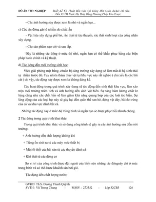 ĐỒ ÁN TỐT NGHIỆP            Thiết Kế Kỹ Thuật Bến Căn Cứ Đóng Mới Giàn Jacket Độ Sâu
                        .     Đến 95.7M Nước Hạ Thủy Bằng Phương Pháp Kéo Trượt


     - Các ảnh hƣởng này đƣợc xem là nhỏ và ngắn hạn...

c) Các tác động gây ô nhiễm do chất rắn
     - Vật liệu xây dựng phế bỏ, rác thải từ tàu thuyền, rác thải sinh hoạt của công nhân
xây dựng.

     - Các sản phẩm nạo vét và san lấp.

     Đây là những tác động ở mức độ nhỏ, ngắn hạn có thể khắc phục bằng các biện
pháp hành chính và kỹ thuật.

d) Tác động đến môi trƣớng sinh học :
     Việc giải phóng mặt bằng, chuẩn bị công trƣờng xây dựng sẽ làm mất đi hệ sinh thái
tự nhiên trƣớc đó. Tuy nhiên thảm thực vật tại khu vực này rất nghèo ( chủ yếu là các bãi
cát ) do vậy, tác động này đƣợc xem là không đáng kể.

    Các hoạt động trong quá trình xây dựng sẽ tác động đến sinh thái khu vực, làm xáo
trộn môi trƣờng trầm tích và ảnh hƣởng đến sinh vật biển. Sự tăng hàm lƣơng chất lơ
lửng cũng nhƣ các chất bẩn sẽ làm giảm khả năng quang hợp của các loài tảo biển. Sự
lắng động của các loại hạt này sẽ gây hại đến quần thể san hô, động vật đáy, bãi đẻ trứng
của cá và khu vực đánh bắt cá.

  Những tác động này ở mức độ trung bình và ngắn hạn sẽ đƣợc phục hồi nhanh chóng.

2 Tác động trong quá trình khai thác
    Trong quá trình khai thác và sử dụng công trình sẽ gây ra các ảnh hƣởng sau đến môi
trƣờng:

   + Ảnh hƣởng đến chất lƣợng không khí

   + Tiếng ồn sinh ra từ các máy móc thiết bị

   + Mùi ôi thối của hải sản từ các thuyền đánh cá

   + Khí thải từ các động cơ

     Do vị trí của công trình đƣợc đặt ngoài cửa biển nên những tác độngnày chỉ ở mức
trung bình và có thể đƣợc khuếch tán bởi gió.

     Tác động đến chất lƣợng nƣớc:

     GVHD: Th.S. Dƣơng Thanh Quỳnh
     SVTH : Vũ Trọng Chung     -   MSSV : 273352             -    Lớp 52CB3        126
 