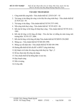 ĐỒ ÁN TỐT NGHIỆP            Thiết Kế Kỹ Thuật Bến Căn Cứ Đóng Mới Giàn Jacket Độ Sâu
                        .     Đến 95.7M Nước Hạ Thủy Bằng Phương Pháp Kéo Trượt


                             TÀI LIỆU THAM KHẢO

  1. Công trình bến cảng biển - Tiêu chuẩn thiết kế. 22TCN 207 – 92
  2. Tải trọng và tác động (do sóng và do tầu) lên công trình thuỷ - Tiêu chuẩn thiết kế
     22 TCN 222 - 95.
  3. Tải trọng và tác động - Tiêu chuẩn thiết kế TCVN 2737-1995.
  4. Nền công trình thuỷ công - Tiêu chuẩn thiết kế TCVN 4253 - 86.
  5. Kết cấu bê tông và bê tông cốt thép thuỷ công - Tiêu chuẩn thiết kế TCVN 4116 -
     1985.
  6. Kết cấu bê tông và bê tông cốt thép - Yêu cầu bảo vệ chống ăn mòn trong môi
     trƣờng biển. TCVN 327: 2004.
  7. Kết cấu bê tông và bê tông cốt thép Tiêu chuẩn thiết kế-TCXDVN 356:2005
  8. Móng cọc - Tiêu chuẩn thiết kế TCXD 205-1998.
  9. Móng cọc tiết diện nhỏ - Tiêu chuẩn thiết kế TCXD 189-1996
  10. Hƣớng dẫn thiết kế kết cấu BT và BTCT công trình thuỷ.
  11. Kỹ thuật và tổ chức thi công công trình thuỷ lợi. Tập 1, 2
  12. Sổ tay chọn máy thi công xây dựng.
  13. Tiêu chuẩn thiết kế hệ thống đệm và neo tàu.
  14. Quy hoạch cảng.
  15. Nền và móng.
  16. Cơ học đất.




    GVHD: Th.S. Dƣơng Thanh Quỳnh
    SVTH : Vũ Trọng Chung     -   MSSV : 273352              -     Lớp 52CB3       128
 