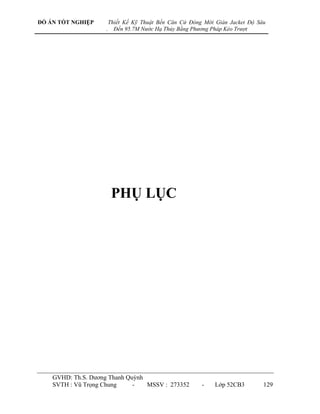ĐỒ ÁN TỐT NGHIỆP        Thiết Kế Kỹ Thuật Bến Căn Cứ Đóng Mới Giàn Jacket Độ Sâu
                    .     Đến 95.7M Nước Hạ Thủy Bằng Phương Pháp Kéo Trượt




                         PHỤ LỤC




    GVHD: Th.S. Dƣơng Thanh Quỳnh
    SVTH : Vũ Trọng Chung     -   MSSV : 273352          -    Lớp 52CB3        129
 