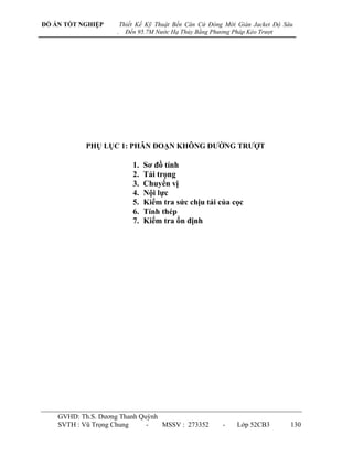 ĐỒ ÁN TỐT NGHIỆP        Thiết Kế Kỹ Thuật Bến Căn Cứ Đóng Mới Giàn Jacket Độ Sâu
                    .     Đến 95.7M Nước Hạ Thủy Bằng Phương Pháp Kéo Trượt




           PHỤ LỤC 1: PHÂN ĐOẠN KHÔNG ĐƢỜNG TRƢỢT

                            1.   Sơ đồ tính
                            2.   Tải trọng
                            3.   Chuyển vị
                            4.   Nội lực
                            5.   Kiểm tra sức chịu tải của cọc
                            6.   Tính thép
                            7.   Kiểm tra ổn định




    GVHD: Th.S. Dƣơng Thanh Quỳnh
    SVTH : Vũ Trọng Chung     -   MSSV : 273352          -    Lớp 52CB3        130
 