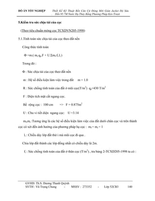 ĐỒ ÁN TỐT NGHIỆP             Thiết Kế Kỹ Thuật Bến Căn Cứ Đóng Mới Giàn Jacket Độ Sâu
                         .     Đến 95.7M Nước Hạ Thủy Bằng Phương Pháp Kéo Trượt


5.Kiểm tra sức chịu tải của cọc

 (Theo tiêu chuẩn móng cọc TCXDVN205-1998)

5.1.Tính toán sức chịu tải của cọc theo đất nền

   Công thức tính toán

    Ф =m.( mr.qp.F + U.Σmf.fi.li )

   Trong đó :

   Ф : Sức chịu tải của cọc theo đất nền

   m : Hệ số điều kiện làm việc trong đất      m = 1.0

   R : Sức chống tính toán của đất ở mũi cọc(T/m2) qp=430 T/m2

   F : Diện tích mặt cắt ngang cọc.

   Bề rộng cọc : 100 cm           => F = 0.875m2

   U : Chu vi tiết diện ngang cọc:      U =3.14

   mf,mr :Tƣơng ứng là các hệ số điều kiện làm việc của đất dƣới chân cọc và trên thành
cọc có xét đến ảnh hƣởng của phƣơng pháp hạ cọc : mf = mr = 1

    li : Chiều dày lớp đất thứ i mà mũi cọc đi qua .

   Chia lớp đất thành các lớp đồng nhất có chiều dày là 2m.

    fi : Sức chống tính toán của đất ở thân cọc (T/m2) , tra bảng 2-TCXD205-1998 ta có :




     GVHD: Th.S. Dƣơng Thanh Quỳnh
     SVTH : Vũ Trọng Chung     -   MSSV : 273352              -    Lớp 52CB3        140
 