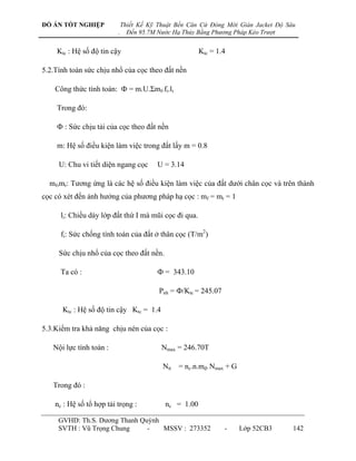 ĐỒ ÁN TỐT NGHIỆP              Thiết Kế Kỹ Thuật Bến Căn Cứ Đóng Mới Giàn Jacket Độ Sâu
                          .     Đến 95.7M Nước Hạ Thủy Bằng Phương Pháp Kéo Trượt


    Ktc : Hệ số độ tin cậy                              Ktc = 1.4

5.2.Tính toán sức chịu nhổ của cọc theo đất nền

    Công thức tính toán: Ф = m.U.Σmf.fi.li

    Trong đó:

    Ф : Sức chịu tải của cọc theo đất nền

    m: Hệ số điều kiện làm việc trong đất lấy m = 0.8

     U: Chu vi tiết diện ngang cọc       U = 3.14

  mf,mr: Tƣơng ứng là các hệ số điều kiện làm việc của đất dƣới chân cọc và trên thành
cọc có xét đến ảnh hƣởng của phƣơng pháp hạ cọc : mf = mr = 1

      li: Chiều dày lớp đất thứ I mà mũi cọc đi qua.

      fi: Sức chống tính toán của đất ở thân cọc (T/m2)

     Sức chịu nhổ của cọc theo đất nền.

      Ta có :                            Ф = 343.10

                                          Pnh = Ф/Ktc = 245.07

      Ktc : Hệ số độ tin cậy Ktc = 1.4

5.3.Kiểm tra khả năng chịu nén của cọc :

   Nội lực tính toán :                     Nmax = 246.70T

                                           Ntt = nc.n.mđ. Nmax + G

   Trong đó :

    nc : Hệ số tổ hợp tải trọng :           nc = 1.00

     GVHD: Th.S. Dƣơng Thanh Quỳnh
     SVTH : Vũ Trọng Chung     -   MSSV : 273352                 -   Lớp 52CB3       142
 